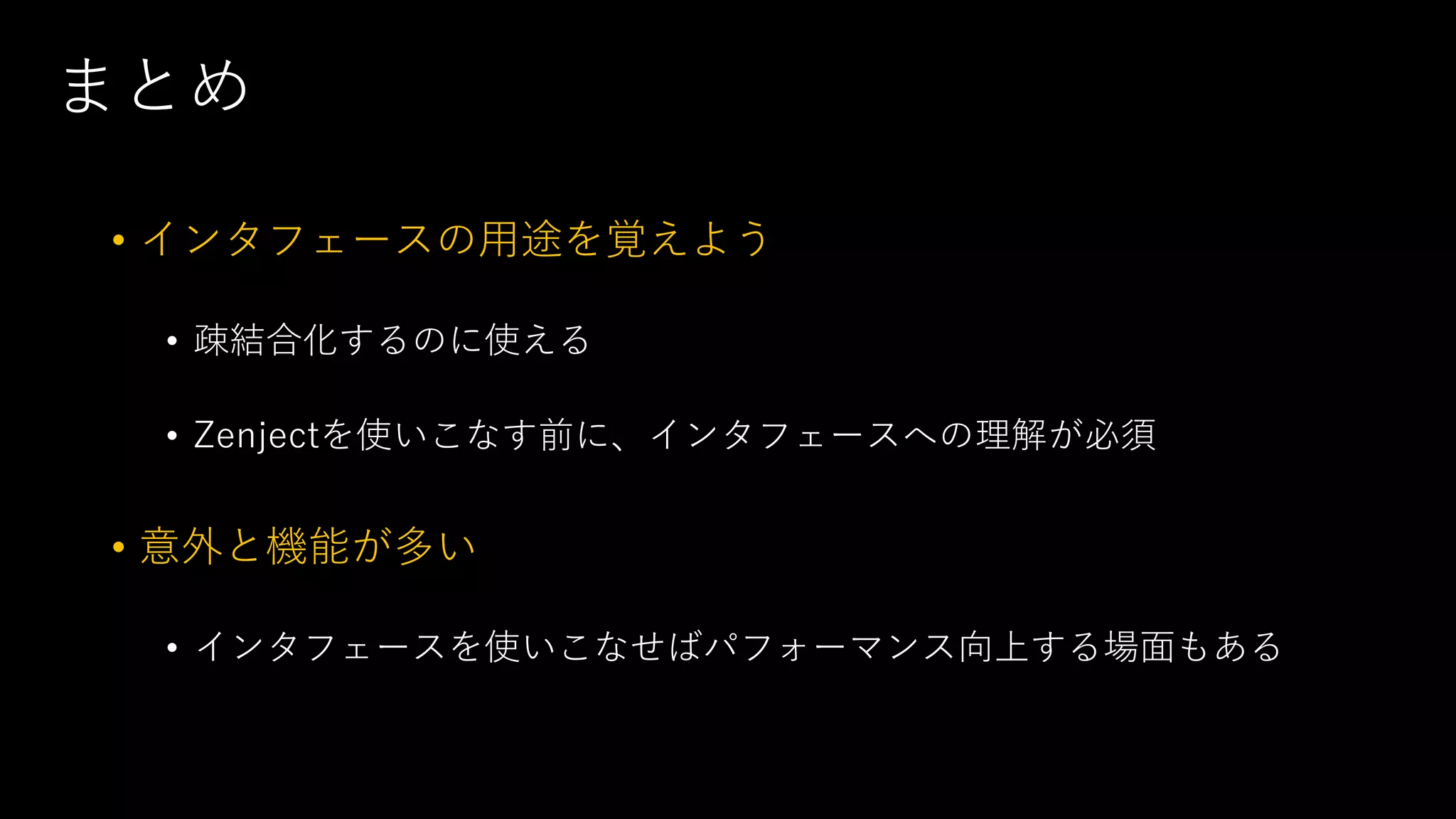まとめ
• インタフェースの用途を覚えよう
• 疎結合化するのに使える
• Zenjectを使いこなす前に、インタフェースへの理解が必須
• 意外と機能が多い
• インタフェースを使いこなせばパフォーマンス向上する場面もある
 