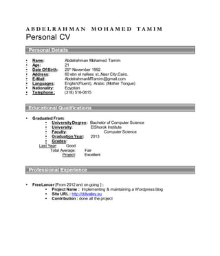 A B D E L R A H M A N M O H A M E D T A M I M
Personal CV
• Name: Abdelrahman Mohamed Tamim
• Age: 21
• Date Of Birth: 25th
November 1992
• Address: 60 ebn el nafees st.,Nasr City,Cairo.
• E-Mail: AbdelrahmanMTamim@gmail.com
• Languages: English(Fluent), Arabic (Mother Tongue)
• Nationality: Egyptian
• Telephone : (318) 516-0615
• Graduated From:
• UniversityDegree: Bachelor of Computer Science
• University: ElShorok Institute
• Faculty: Computer Science
• Graduation Year: 2013
• Grades:
Last Year: Good
Total Average: Fair
Project: Excellent
• FreeLancer [From 2012 and on going ] :
• Project Name : Implementing & maintaining a Wordpress blog
• Site URL : http://ddlvalley.eu
• Contribution : done all the project
 
