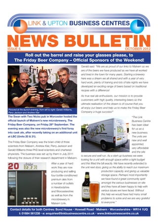 LINK & UPTON BUSINESS CENTRES
NEWS BULLETINISSUE 5	 OCTOBER 2012
Contact details for both Centres: Bond House • Howsell Road • Malvern • Worcestershire • WR14 1UQ
t: 01684 561238 • e: enquiries@linkbusinesscentre.co.uk • www.linkbusinesscentre.co.uk
Roll out the barrel and raise your glasses please, to
The Friday Beer Company – Official Sponsors of the Weekend!
The Swan with Two Nicks pub in Worcester hosted the
official launch of Malvern’s new microbrewery, The
Friday Beer Company, on Friday 28th
September. The
evening was also the new microbrewery’s first foray
into cask ale, after recently taking on an additional unit
at LBC (Units 20 & 21).
The Friday Beer Company was the brain-child of three
scientists from Malvern, Andrew Kier, Perry Jackson and
Gerald Williams three PhD level scientists and chartered
physicists. The business was set up by them in July 2011
following the closure of their research department in Malvern.
After a year of hard
work they are now
producing and selling
four bottle-conditioned
premium ales from
a number of outlets
in Herefordshire
and Worcestershire
as well as from the
microbrewery in
Malvern Link.
Gerald said: “We are as proud of our links to Malvern as we
are of the beers we have produced as we have all worked
and lived in the town for many years. Starting a brewery
here was a dream we all shared and with a year of very
hard work, plenty of training and lots of late nights we have
developed an exciting range of beers based on traditional
recipes with a difference!
As true real ale enthusiasts, our mission is to provide
customers with high quality, interesting beers so the
ultimate realisation of the dream is of course that you
all enjoy our beers and help us to make the Friday Beer
Company a huge success!”
“The Link
Business Centre
has been ideal
for us as a
new business.
The units are
new and well
appointed,
very affordable
and the site
is secure and well run. As a start-up business we were
looking for a unit with enough space within a tight budget
and this fitted the bill exactly. We have recently extended to
the unit next door, giving us the ability to reach our maximum
production capacity, and giving us valuable
storage space. Perhaps most importantly
we have found a great community spirit
amongst the various businesses on site
and they have all been happy to help with
various issues we have faced. Without
this help we would have had many small
problems to solve and we are very grateful
to everyone.”
Pictured at the launch evening, from left to right: Gerald Williams,
Perry Jackson and Andrew Kier
 