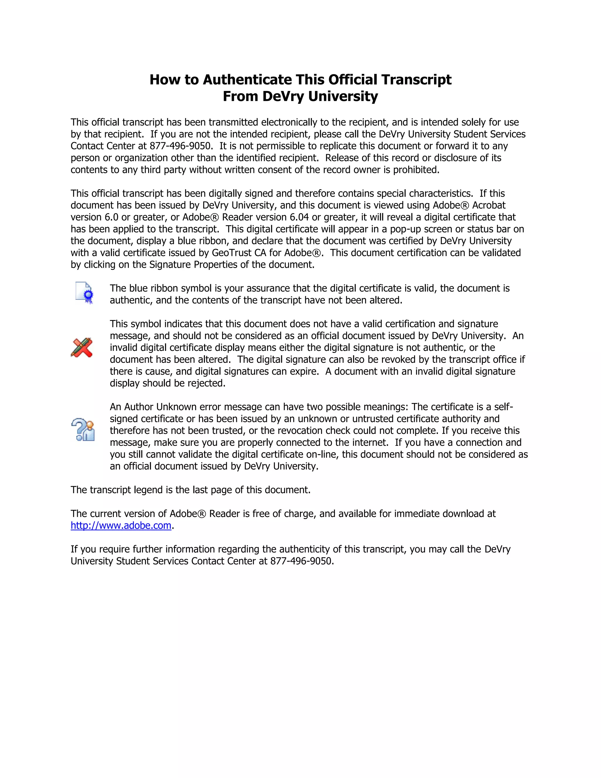 How to Authenticate This Official Transcript
From DeVry University
This official transcript has been transmitted electronically to the recipient, and is intended solely for use
by that recipient. If you are not the intended recipient, please call the DeVry University Student Services
Contact Center at 877-496-9050. It is not permissible to replicate this document or forward it to any
person or organization other than the identified recipient. Release of this record or disclosure of its
contents to any third party without written consent of the record owner is prohibited.
This official transcript has been digitally signed and therefore contains special characteristics. If this
document has been issued by DeVry University, and this document is viewed using Adobe® Acrobat
version 6.0 or greater, or Adobe® Reader version 6.04 or greater, it will reveal a digital certificate that
has been applied to the transcript. This digital certificate will appear in a pop-up screen or status bar on
the document, display a blue ribbon, and declare that the document was certified by DeVry University
with a valid certificate issued by GeoTrust CA for Adobe®. This document certification can be validated
by clicking on the Signature Properties of the document.
The blue ribbon symbol is your assurance that the digital certificate is valid, the document is
authentic, and the contents of the transcript have not been altered.
This symbol indicates that this document does not have a valid certification and signature
message, and should not be considered as an official document issued by DeVry University. An
invalid digital certificate display means either the digital signature is not authentic, or the
document has been altered. The digital signature can also be revoked by the transcript office if
there is cause, and digital signatures can expire. A document with an invalid digital signature
display should be rejected.
An Author Unknown error message can have two possible meanings: The certificate is a self-
signed certificate or has been issued by an unknown or untrusted certificate authority and
therefore has not been trusted, or the revocation check could not complete. If you receive this
message, make sure you are properly connected to the internet. If you have a connection and
you still cannot validate the digital certificate on-line, this document should not be considered as
an official document issued by DeVry University.
The transcript legend is the last page of this document.
The current version of Adobe® Reader is free of charge, and available for immediate download at
http://www.adobe.com.
If you require further information regarding the authenticity of this transcript, you may call the DeVry
University Student Services Contact Center at 877-496-9050.
-
CopyofOfficialTranscript
-
 