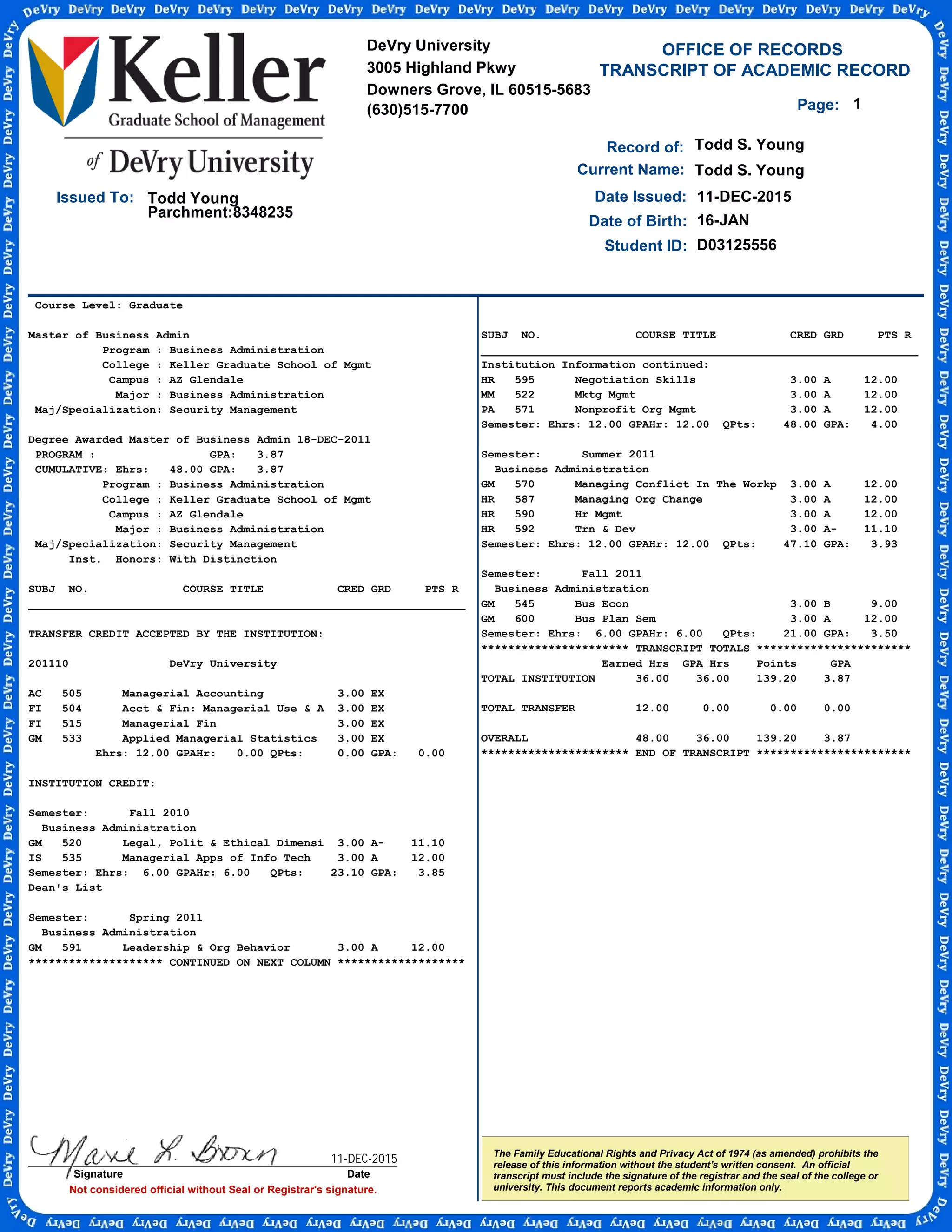 Course Level: Graduate
Master of Business Admin
Program : Business Administration
College : Keller Graduate School of Mgmt
Campus : AZ Glendale
Major : Business Administration
Maj/Specialization: Security Management
Degree Awarded Master of Business Admin 18-DEC-2011
PROGRAM : GPA: 3.87
CUMULATIVE: Ehrs: 48.00 GPA: 3.87
Program : Business Administration
College : Keller Graduate School of Mgmt
Campus : AZ Glendale
Major : Business Administration
Maj/Specialization: Security Management
Inst. Honors: With Distinction
SUBJ NO. COURSE TITLE CRED GRD PTS R
_________________________________________________________________
TRANSFER CREDIT ACCEPTED BY THE INSTITUTION:
201110 DeVry University
AC 505 Managerial Accounting 3.00 EX
FI 504 Acct & Fin: Managerial Use & A 3.00 EX
FI 515 Managerial Fin 3.00 EX
GM 533 Applied Managerial Statistics 3.00 EX
Ehrs: 12.00 GPAHr: 0.00 QPts: 0.00 GPA: 0.00
INSTITUTION CREDIT:
Semester: Fall 2010
Business Administration
GM 520 Legal, Polit & Ethical Dimensi 3.00 A- 11.10
IS 535 Managerial Apps of Info Tech 3.00 A 12.00
Semester: Ehrs: 6.00 GPAHr: 6.00 QPts: 23.10 GPA: 3.85
Dean's List
Semester: Spring 2011
Business Administration
GM 591 Leadership & Org Behavior 3.00 A 12.00
******************** CONTINUED ON NEXT COLUMN *******************
TRANSCRIPT OF ACADEMIC RECORD
Not considered official without Seal or Registrar's signature.
Student ID:
OFFICE OF RECORDS
Todd Young
Record of:
The Family Educational Rights and Privacy Act of 1974 (as amended) prohibits the
release of this information without the student's written consent. An official
transcript must include the signature of the registrar and the seal of the college or
university. This document reports academic information only.
Date Issued:
Parchment:8348235
Todd S. Young
11-DEC-2015
Date of Birth: 16-JAN
Todd S. YoungCurrent Name:
D03125556
1Page:
Issued To:
DeVry University
3005 Highland Pkwy
Downers Grove, IL 60515-5683
(630)515-7700
Signature Date
SUBJ NO. COURSE TITLE CRED GRD PTS R
_________________________________________________________________
Institution Information continued:
HR 595 Negotiation Skills 3.00 A 12.00
MM 522 Mktg Mgmt 3.00 A 12.00
PA 571 Nonprofit Org Mgmt 3.00 A 12.00
Semester: Ehrs: 12.00 GPAHr: 12.00 QPts: 48.00 GPA: 4.00
Semester: Summer 2011
Business Administration
GM 570 Managing Conflict In The Workp 3.00 A 12.00
HR 587 Managing Org Change 3.00 A 12.00
HR 590 Hr Mgmt 3.00 A 12.00
HR 592 Trn & Dev 3.00 A- 11.10
Semester: Ehrs: 12.00 GPAHr: 12.00 QPts: 47.10 GPA: 3.93
Semester: Fall 2011
Business Administration
GM 545 Bus Econ 3.00 B 9.00
GM 600 Bus Plan Sem 3.00 A 12.00
Semester: Ehrs: 6.00 GPAHr: 6.00 QPts: 21.00 GPA: 3.50
********************** TRANSCRIPT TOTALS ***********************
Earned Hrs GPA Hrs Points GPA
TOTAL INSTITUTION 36.00 36.00 139.20 3.87
TOTAL TRANSFER 12.00 0.00 0.00 0.00
OVERALL 48.00 36.00 139.20 3.87
********************** END OF TRANSCRIPT ***********************
11-DEC-2015
-
CopyofOfficialTranscript
-
 