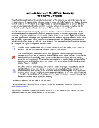 How to Authenticate This Official Transcript
From DeVry University
This official transcript has been transmitted electronically to the recipient, and is intended solely for use
by that recipient. If you are not the intended recipient, please call the DeVry University Student Services
Contact Center at 877-496-9050. It is not permissible to replicate this document or forward it to any
person or organization other than the identified recipient. Release of this record or disclosure of its
contents to any third party without written consent of the record owner is prohibited.
This official transcript has been digitally signed and therefore contains special characteristics. If this
document has been issued by DeVry University, and this document is viewed using Adobe® Acrobat
version 6.0 or greater, or Adobe® Reader version 6.04 or greater, it will reveal a digital certificate that
has been applied to the transcript. This digital certificate will appear in a pop-up screen or status bar on
the document, display a blue ribbon, and declare that the document was certified by DeVry University
with a valid certificate issued by GeoTrust CA for Adobe®. This document certification can be validated
by clicking on the Signature Properties of the document.
The blue ribbon symbol is your assurance that the digital certificate is valid, the document is
authentic, and the contents of the transcript have not been altered.
This symbol indicates that this document does not have a valid certification and signature
message, and should not be considered as an official document issued by DeVry University. An
invalid digital certificate display means either the digital signature is not authentic, or the
document has been altered. The digital signature can also be revoked by the transcript office if
there is cause, and digital signatures can expire. A document with an invalid digital signature
display should be rejected.
An Author Unknown error message can have two possible meanings: The certificate is a self-
signed certificate or has been issued by an unknown or untrusted certificate authority and
therefore has not been trusted, or the revocation check could not complete. If you receive this
message, make sure you are properly connected to the internet. If you have a connection and
you still cannot validate the digital certificate on-line, this document should not be considered as
an official document issued by DeVry University.
The transcript legend is the last page of this document.
The current version of Adobe® Reader is free of charge, and available for immediate download at
http://www.adobe.com.
If you require further information regarding the authenticity of this transcript, you may call the DeVry
University Student Services Contact Center at 877-496-9050.
-
CopyofOfficialTranscript
-
 