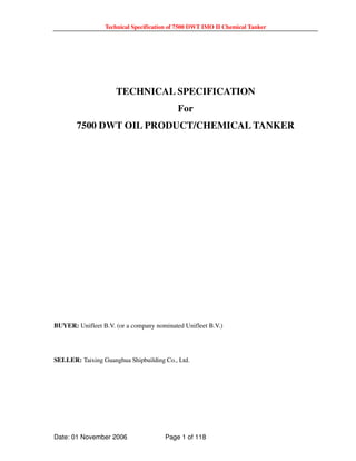 Technical Specification of 7500 DWT IMO II Chemical Tanker
Date: 01 November 2006 Page 1 of 118
TECHNICAL SPECIFICATION
For
7500 DWT OIL PRODUCT/CHEMICAL TANKER
BUYER: Unifleet B.V. (or a company nominated Unifleet B.V.)
SELLER: Taixing Guanghua Shipbuilding Co., Ltd.
 