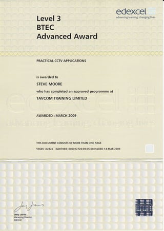 Level 3
BTEC
AdVanced Award
':..]..,-,,.-..
. PRACTICAL CCT/ APP.I.}CATIONS
.
is awarded to ' ,
STEVE MOORE
who,has'completed an approved programme at
TAVCOM TRATNIING.LIMITED I
AWARDED : MARCH 2009
l
TFIIS DOCUMENT CON.SISTS OF.MORE THAN ONE PAGE
t,
:- . ...r . ': -
)/,
t,
I ! I : r. .rr l
I
I
)'ft...21/t
////U
Jg11y.Jarvi9 ,., ,
Managing Diiectbr
edexcef, ,,,
edexceladvancing learning, changing Iives
 