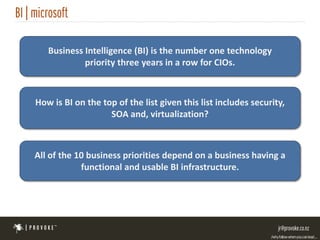Business Intelligence (BI) is the number one technology
            priority three years in a row for CIOs.



How is BI on the top of the list given this list includes security,
                   SOA and, virtualization?



All of the 10 business priorities depend on a business having a
            functional and usable BI infrastructure.
 