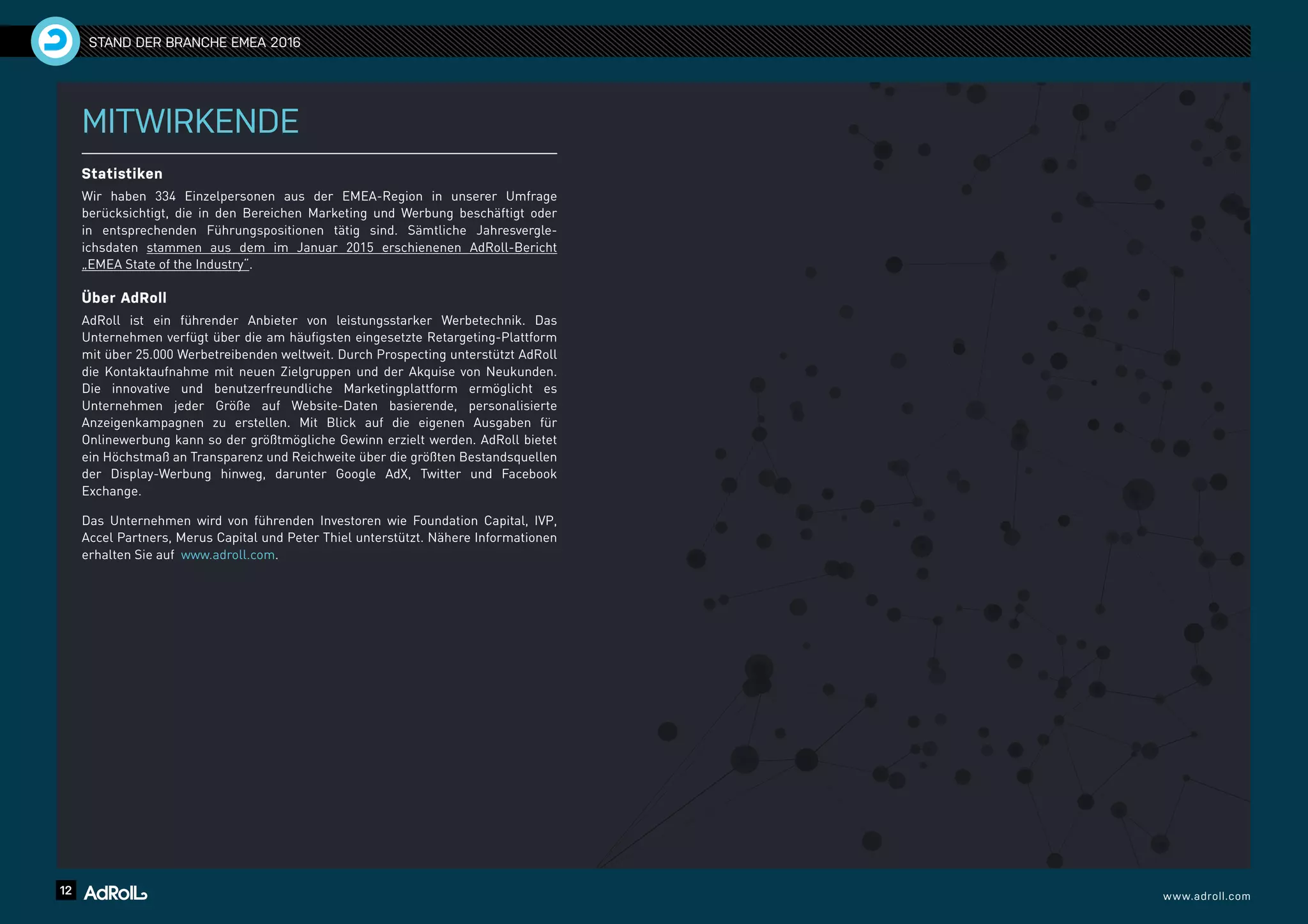 12 www.adroll.com
STAND DER BRANCHE EMEA 2016
MITWIRKENDE
Statistiken
Wir haben 334 Einzelpersonen aus der EMEA-Region in unserer Umfrage
berücksichtigt, die in den Bereichen Marketing und Werbung beschäftigt oder
in entsprechenden Führungspositionen tätig sind. Sämtliche Jahresvergle-
ichsdaten stammen aus dem im Januar 2015 erschienenen AdRoll-Bericht
„EMEA State of the Industry“.
Über AdRoll
AdRoll ist ein führender Anbieter von leistungsstarker Werbetechnik. Das
Unternehmen verfügt über die am häufigsten eingesetzte Retargeting-Plattform
mit über 25.000 Werbetreibenden weltweit. Durch Prospecting unterstützt AdRoll
die Kontaktaufnahme mit neuen Zielgruppen und der Akquise von Neukunden.
Die innovative und benutzerfreundliche Marketingplattform ermöglicht es
Unternehmen jeder Größe auf Website-Daten basierende, personalisierte
Anzeigenkampagnen zu erstellen. Mit Blick auf die eigenen Ausgaben für
Onlinewerbung kann so der größtmögliche Gewinn erzielt werden. AdRoll bietet
ein Höchstmaß an Transparenz und Reichweite über die größten Bestandsquellen
der Display-Werbung hinweg, darunter Google AdX, Twitter und Facebook
Exchange.
Das Unternehmen wird von führenden Investoren wie Foundation Capital, IVP,
Accel Partners, Merus Capital und Peter Thiel unterstützt. Nähere Informationen
erhalten Sie auf www.adroll.com.
 