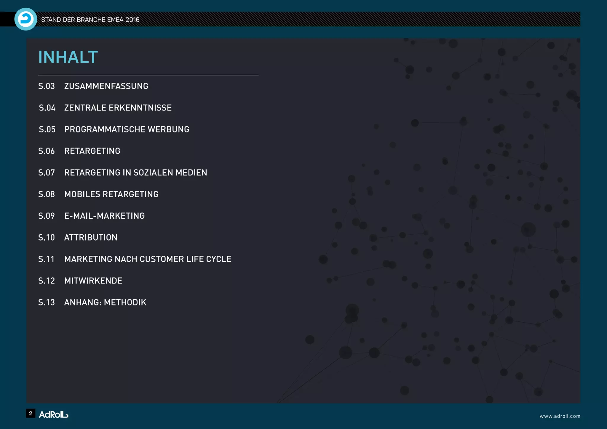 2 www.adroll.com
STAND DER BRANCHE EMEA 2016
INHALT
S.03 	 ZUSAMMENFASSUNG
S.04 	 ZENTRALE ERKENNTNISSE
S.05 	 PROGRAMMATISCHE WERBUNG
S.06 	 RETARGETING
S.07 	 RETARGETING IN SOZIALEN MEDIEN
S.08 	 MOBILES RETARGETING
S.09 	 E-MAIL-MARKETING
S.10 	 ATTRIBUTION
S.11 	 MARKETING NACH CUSTOMER LIFE CYCLE
S.12 	 MITWIRKENDE
S.13 	 ANHANG: METHODIK
 