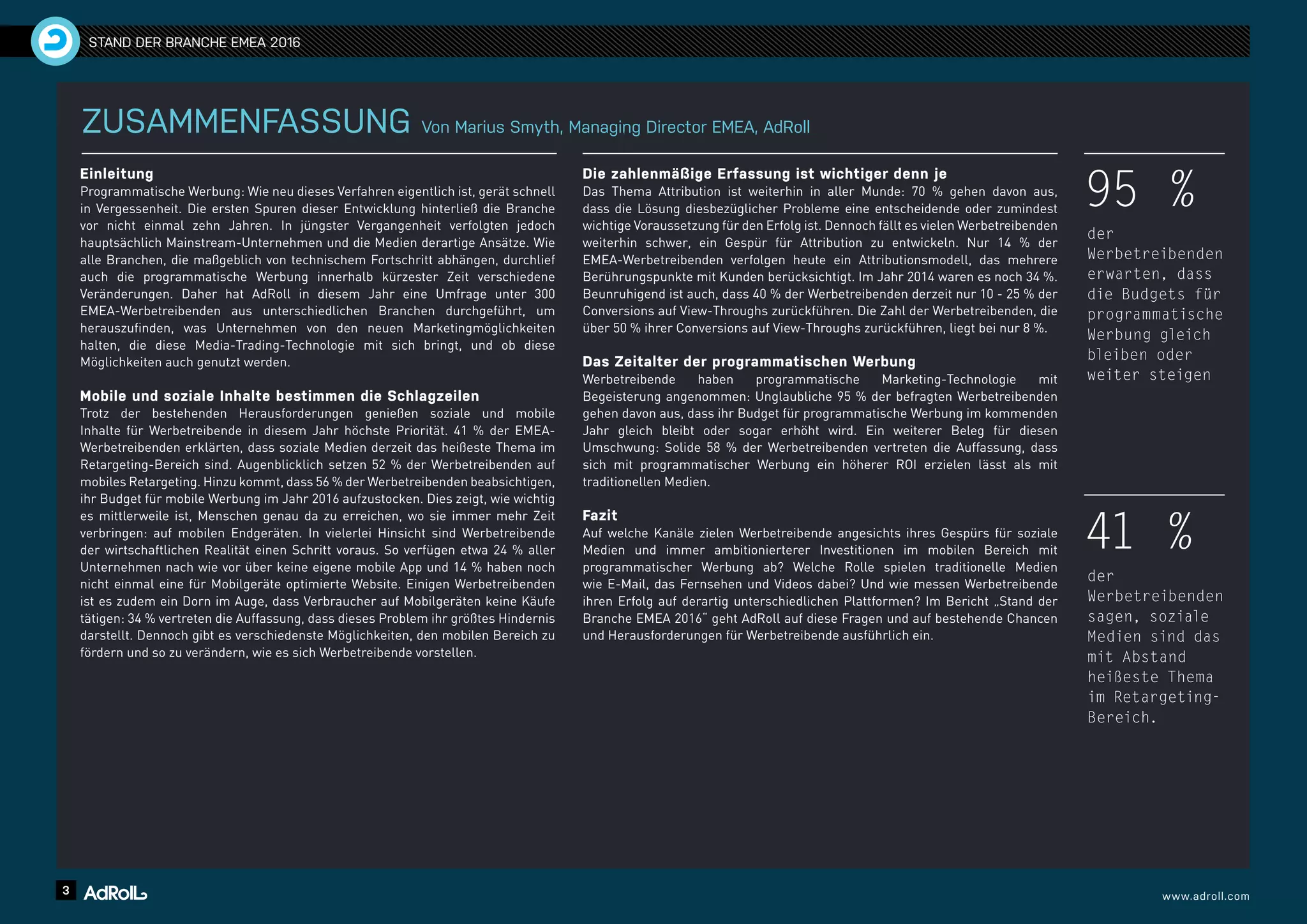 3 www.adroll.com
STAND DER BRANCHE EMEA 2016
ZUSAMMENFASSUNG Von Marius Smyth, Managing Director EMEA, AdRoll
Einleitung
Programmatische Werbung: Wie neu dieses Verfahren eigentlich ist, gerät schnell
in Vergessenheit. Die ersten Spuren dieser Entwicklung hinterließ die Branche
vor nicht einmal zehn Jahren. In jüngster Vergangenheit verfolgten jedoch
hauptsächlich Mainstream-Unternehmen und die Medien derartige Ansätze. Wie
alle Branchen, die maßgeblich von technischem Fortschritt abhängen, durchlief
auch die programmatische Werbung innerhalb kürzester Zeit verschiedene
Veränderungen. Daher hat AdRoll in diesem Jahr eine Umfrage unter 300
EMEA-Werbetreibenden aus unterschiedlichen Branchen durchgeführt, um
herauszufinden, was Unternehmen von den neuen Marketingmöglichkeiten
halten, die diese Media-Trading-Technologie mit sich bringt, und ob diese
Möglichkeiten auch genutzt werden.
Mobile und soziale Inhalte bestimmen die Schlagzeilen
Trotz der bestehenden Herausforderungen genießen soziale und mobile
Inhalte für Werbetreibende in diesem Jahr höchste Priorität. 41 % der EMEA-
Werbetreibenden erklärten, dass soziale Medien derzeit das heißeste Thema im
Retargeting-Bereich sind. Augenblicklich setzen 52 % der Werbetreibenden auf
mobiles Retargeting. Hinzu kommt, dass 56 % der Werbetreibenden beabsichtigen,
ihr Budget für mobile Werbung im Jahr 2016 aufzustocken. Dies zeigt, wie wichtig
es mittlerweile ist, Menschen genau da zu erreichen, wo sie immer mehr Zeit
verbringen: auf mobilen Endgeräten. In vielerlei Hinsicht sind Werbetreibende
der wirtschaftlichen Realität einen Schritt voraus. So verfügen etwa 24 % aller
Unternehmen nach wie vor über keine eigene mobile App und 14 % haben noch
nicht einmal eine für Mobilgeräte optimierte Website. Einigen Werbetreibenden
ist es zudem ein Dorn im Auge, dass Verbraucher auf Mobilgeräten keine Käufe
tätigen: 34 % vertreten die Auffassung, dass dieses Problem ihr größtes Hindernis
darstellt. Dennoch gibt es verschiedenste Möglichkeiten, den mobilen Bereich zu
fördern und so zu verändern, wie es sich Werbetreibende vorstellen.
Die zahlenmäßige Erfassung ist wichtiger denn je
Das Thema Attribution ist weiterhin in aller Munde: 70 % gehen davon aus,
dass die Lösung diesbezüglicher Probleme eine entscheidende oder zumindest
wichtige Voraussetzung für den Erfolg ist. Dennoch fällt es vielen Werbetreibenden
weiterhin schwer, ein Gespür für Attribution zu entwickeln. Nur 14 % der
EMEA-Werbetreibenden verfolgen heute ein Attributionsmodell, das mehrere
Berührungspunkte mit Kunden berücksichtigt. Im Jahr 2014 waren es noch 34 %.
Beunruhigend ist auch, dass 40 % der Werbetreibenden derzeit nur 10 - 25 % der
Conversions auf View-Throughs zurückführen. Die Zahl der Werbetreibenden, die
über 50 % ihrer Conversions auf View-Throughs zurückführen, liegt bei nur 8 %.
Das Zeitalter der programmatischen Werbung
Werbetreibende haben programmatische Marketing-Technologie mit
Begeisterung angenommen: Unglaubliche 95 % der befragten Werbetreibenden
gehen davon aus, dass ihr Budget für programmatische Werbung im kommenden
Jahr gleich bleibt oder sogar erhöht wird. Ein weiterer Beleg für diesen
Umschwung: Solide 58 % der Werbetreibenden vertreten die Auffassung, dass
sich mit programmatischer Werbung ein höherer ROI erzielen lässt als mit
traditionellen Medien.
Fazit
Auf welche Kanäle zielen Werbetreibende angesichts ihres Gespürs für soziale
Medien und immer ambitionierterer Investitionen im mobilen Bereich mit
programmatischer Werbung ab? Welche Rolle spielen traditionelle Medien
wie E-Mail, das Fernsehen und Videos dabei? Und wie messen Werbetreibende
ihren Erfolg auf derartig unterschiedlichen Plattformen? Im Bericht „Stand der
Branche EMEA 2016“ geht AdRoll auf diese Fragen und auf bestehende Chancen
und Herausforderungen für Werbetreibende ausführlich ein.
95 %
der
Werbetreibenden
erwarten, dass
die Budgets für
programmatische
Werbung gleich
bleiben oder
weiter steigen
41 %
der
Werbetreibenden
sagen, soziale
Medien sind das
mit Abstand
heißeste Thema
im Retargeting-
Bereich.
 