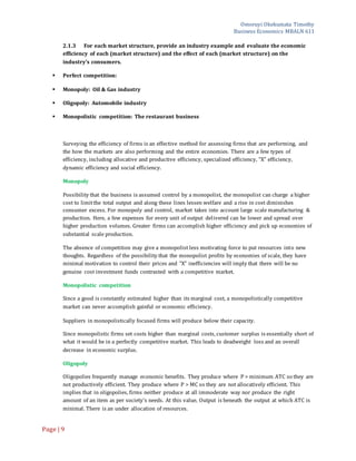 Omoruyi Okekumata Timothy
Business Economics MBALN 611
Page |9
2.1.3 For each market structure, provide an industry example and evaluate the economic
efficiency of each (market structure) and the effect of each (market structure) on the
industry’s consumers.
 Perfect competition:
 Monopoly: Oil & Gas industry
 Oligopoly: Automobile industry
 Monopolistic competition: The restaurant business
Surveying the efficiency of firms is an effective method for assessing firms that are performing, and
the how the markets are also performing and the entire economies. There are a few types of
efficiency, including allocative and productive efficiency, specialized efficiency, "X" efficiency,
dynamic efficiency and social efficiency.
Monopoly
Possibility that the business is assumed control by a monopolist, the monopolist can charge a higher
cost to limitthe total output and along these lines lessen welfare and a rise in cost diminishes
consumer excess. For monopoly and control, market takes into account large scale manufacturing &
production. Here, a few expenses for every unit of output delivered can be lower and spread over
higher production volumes. Greater firms can accomplish higher efficiency and pick up economies of
substantial scale production.
The absence of competition may give a monopolist less motivating force to put resources into new
thoughts. Regardless of the possibility that the monopolist profits by economies of scale, they have
minimal motivation to control their prices and "X" inefficiencies will imply that there will be no
genuine cost investment funds contrasted with a competitive market.
Monopolistic competition
Since a good is constantly estimated higher than its marginal cost, a monopolistically competitive
market can never accomplish gainful or economic efficiency.
Suppliers in monopolistically focused firms will produce below their capacity.
Since monopolistic firms set costs higher than marginal costs, customer surplus is essentially short of
what it would be in a perfectly competitive market. This leads to deadweight loss and an overall
decrease in economic surplus.
Oligopoly
Oligopolies frequently manage economic benefits. They produce where P > minimum ATC so they are
not productively efficient. They produce where P > MC so they are not allocatively efficient. This
implies that in oligopolies, firms neither produce at all immoderate way nor produce the right
amount of an item as per society's needs. At this value, Output is beneath the output at which ATC is
minimal. There is an under allocation of resources.
 