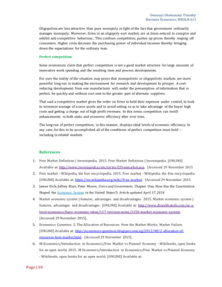 Omoruyi Okekumata Timothy
Business Economics MBALN 611
Page |10
Oligopolists are less attractive than pure monopoly in light of the fact that government ordinarily
manages monopoly. Moreover, firms in an oligopoly-sort market, are at times enticed to conspire and
exhibit anti-competitive behaviour.. This confines competition, pushes up prices thereby reaping off
consumers. Higher costs decrease the purchasing power of individual incomes thereby bringing
down the expectations for the ordinary man.
Perfect competition
Some economists claim that perfect competition is not a good market structure for large amounts of
innovative work spending and the resulting item and process developments.
For sure the reality of the situation may prove that monopolistic or oligopolistic markets are more
powerful long run in making the environment for research and development to prosper. A cost-
reducing development from one manufacturer will, under the presumption of information that is
perfect, be quickly and without cost sent to the greater part of alternate suppliers.
That said a competitive market gives the order on firms to hold their expenses under control, to look
to minimize wastage of scarce assets and to avoid setting so as to take advantage of the buyer high
costs and getting a charge out of high profit revenues. In this sense, competition can instill
enhancements in both static and economic efficiency after over time.
The long run of perfect competition, in this manner, displays ideal levels of economic efficiency. In
any case, for this to be accomplished all of the conditions of perfect competition must hold –
including in related markets
References
1. Free Market Definition | Investopedia. 2015. Free Market Definition | Investopedia. [ONLINE]
Available at: http://www.investopedia.com/terms/f/freemarket.asp. [Accessed 29 November 2015
2. Free market - Wikipedia, the free encyclopedia. 2015. Free market - Wikipedia, the free encyclopedia.
[ONLINE] Available at: https://en.wikipedia.org/wiki/Free_market. [Accessed 29 November 2015
3. James Dick, Jeffrey Blais, Peter Moore, Civics and Government, Chapter One, How Has the Constitution
Shaped the Economic System in the United States?) Article updated April 17, 2014
4. Market economic system | features, advantages and disadvantages. 2015. Market economic system |
features, advantages and disadvantages. [ONLINE] Available at: http://www.dineshbakshi.com/as-a-
level-economics/basic-economic-ideas/117-revision-notes/1350-market-economic-system.
[Accessed 29 November 2015].
5. Economics Gummies: 2. The Allocation of Resources: How the Market Works; Market Failure.
[ONLINE] Available at: http://economics-gummies.blogspot.com.ng/2012/08/2-allocation-of-
resources-how-market.html. [Accessed 29 November 2015].
6. IB Economics/Introduction to Economics/Free Market vs Planned Economy - Wikibooks, open books
for an open world. 2015. IB Economics/Introduction to Economics/Free Market vs Planned Economy
- Wikibooks, open books for an open world. [ONLINE] Available at:
 
