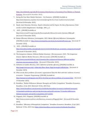 Omoruyi Okekumata Timothy
Business Economics MBALN 611
Page |11
https://en.wikibooks.org/wiki/IB_Economics/Introduction_to_Economics/Free_Market_vs_Planned_
Economy. [Accessed 01 December 2015].
7. Eyeing the Four Basic Market Structures - For Dummies . [ONLINE] Available at:
http://www.dummies.com/how-to/content/eyeing-the-four-basic-market-structures.html.
[Accessed 20 December 2015].
8. Hayek cited. Petsoulas, Christina. Hayek's Liberalism and Its Origins: His Idea of Spontaneous Order
and the Scottish Enlightenment. Routledge. 2001. p. 2
9. . 2015. . [ONLINE] Available at:
http://www.wcusd15.org/compardo/lessonuploads/African_Economic_Systems_DBQs.pdf.
[Accessed 19 December 2015].
10. Market Efficiency Definition | Investopedia. 2015. Market Efficiency Definition | Investopedia.
[ONLINE] Available at: http://www.investopedia.com/terms/m/marketefficiency.asp. [Accessed 19
December 2015].
11. . 2015. . [ONLINE] Available at:
http://mrscdeck.weebly.com/uploads/2/2/1/3/22133618/african_economies_comparecontrast.pdf
. [Accessed 19 December 2015].
12. The Comparison between Different Market Structures | Microeconomics. 2015. The Comparison
between Different Market Structures | Microeconomics. [ONLINE] Available at:
http://www.yourarticlelibrary.com/economics/the-comparison-between-different-market-
structures-microeconomics/9156/. [Accessed 19 December 2015].
13. Definition of market efficiency. 2015. Definition of market efficiency. [ONLINE] Available at:
http://pages.stern.nyu.edu/~adamodar/New_Home_Page/invemgmt/effdefn.htm. [Accessed 19
December 2015].
14. What are the three problems of economic organizations? Describe them with their solutions in various
economies. - Computer Programming. [ONLINE] Available at:
http://tanmayonrun.blogspot.com/2011/10/what-are-three-problems-of-economic.html. [Accessed
19 December 2015].
15. Boundless. “Market Differences Between Monopoly and Perfect Competition.” Boundless Economics.
Boundless, 21 Jul. 2015. Retrieved 19 Dec. 2015 from
https://www.boundless.com/economics/textbooks/boundless-economics-textbook/monopoly-
11/monopoly-production-and-pricing-decisions-and-profit-outcome-71/market-differences-
between-monopoly-and-perfect-competition-267-12364/
16. Oligopoly. 2015. Oligopoly. [ONLINE] Available at:
http://www.economicsonline.co.uk/Business_economics/Oligopoly.html. [Accessed 20 December
2015].
17. Boundless. “Efficiency of Monopolistic Competition.” Boundless Economics. Boundless, 21 Jul. 2015.
Retrieved 19 Dec. 2015 from https://www.boundless.com/economics/textbooks/boundless-
 