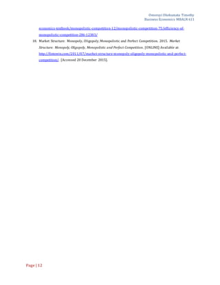 Omoruyi Okekumata Timothy
Business Economics MBALN 611
Page |12
economics-textbook/monopolistic-competition-12/monopolistic-competition-75/efficiency-of-
monopolistic-competition-286-12383/
18. Market Structure: Monopoly, Oligopoly, Monopolistic and Perfect Competition. 2015. Market
Structure: Monopoly, Oligopoly, Monopolistic and Perfect Competition. [ONLINE] Available at:
http://fintowin.com/2011/07/market-structure-monopoly-oligopoly-monopolistic-and-perfect-
competition/. [Accessed 20 December 2015].
 