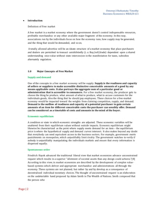 Omoruyi Okekumata Timothy
Business Economics MBALN 611
Page |2
 Introduction
Definition of Free market
A free market is a market economy where the government doesn't control indispensable resources,
profitable merchandise or any other available major fragment of the economy. In this way,
associations run by the individuals focus on how the economy runs, how supply may be generated,
and the thing that would be demanded, and so on.
A totally allowed advertise will be an ideate structure of a market economy that place purchasers
and dealers are permitted to transact uninhibitedly (i. e. Buy/sell/trade) dependent upon a shared
understanding once value without state intercession in the manifestation for taxes, subsidies
alternately regulation.
1.0 Major Concepts of Free Market
Supply and demand
One of the concepts to a free market economy will be supply. Supply is the readiness and capacity
of sellers or suppliers to make accessible distinctive conceivable amounts of a good by any
means applicable costs. It also portrays the aggregate sum of a particular good or
administration that is accessible to consumers. For a free market economy, the producer gets to
choose the thing he produce, what amount of what to produce, what to accuse customers for the
individuals goods, Also the thing that he should pay employees. These choices for a free-market
economy would be impacted toward the weights from claiming competition, supply, and demand.
Demand is the outflow of readiness and capacity of a potential purchaser to gain certain
amounts of an item for different conceivable costs the purchaser can sensibly offer. Demand
can be considered as a timetable of costs and amounts in the mind of the buyer.
Economic equilibrium
A condition or state in which economic strengths are adjusted. These economic variables will be
unaltered from their equilibrium values without outside impacts. Economic equilibrium might
likewise be characterized as the point where supply meets demand for an item – the equilibrium
price is where the hypothetical supply and demand curves intersect. It also makes beyond any doubt
that everybody can need equivalent access to the business sectors. For example, government exerts
punishments on monopolies, which unjustifiably limit rivalry. The government watches to verify if
nobody is unjustifiably manipulating the individuals markets and ensure that every information is
dispersed equally.
Spontaneous order
Friedrich Hayek advanced the traditional liberal view that market economies advance unconstrained
request which results in a superior "allotment of societal assets than any design could achieve."[8]
According to this view, in market economies are described by the development of complex value-
based systems which deliver and appropriate merchandise and administrations all through the
economy. These systems are not planned, but rather by and by develop as a consequence of
decentralized individual monetary choices. The thought of unconstrained request is an elaboration
on the undetectable hand proposed by Adam Smith in The Wealth of Nations. Smith composed that
the person who
 