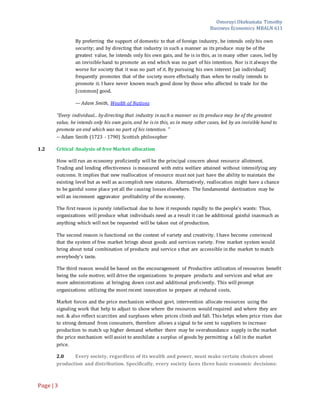 Omoruyi Okekumata Timothy
Business Economics MBALN 611
Page |3
By preferring the support of domestic to that of foreign industry, he intends only his own
security; and by directing that industry in such a manner as its produce may be of the
greatest value, he intends only his own gain, and he is in this, as in many other cases, led by
an invisiblehand to promote an end which was no part of his intention. Nor is it always the
worse for society that it was no part of it. By pursuing his own interest [an individual]
frequently promotes that of the society more effectually than when he really intends to
promote it. I have never known much good done by those who affected to trade for the
[common] good.
— Adam Smith, Wealth of Nations
"Every individual... by directing that industry in such a manner as its produce may be of the greatest
value, he intends only his own gain, and he is in this, as in many other cases, led by an invisible hand to
promote an end which was no part of his intention. "
-- Adam Smith (1723 - 1790) Scottish philosopher
1.2 Critical Analysis of free Market allocation
How will run an economy proficiently will be the principal concern about resource allotment.
Trading and lending effectiveness is measured with extra welfare attained without intensifying any
outcome. It implies that new reallocation of resource must not just have the ability to maintain the
existing level but as well as accomplish new statures. Alternatively, reallocation might have a chance
to be gainful some place yet all the causing losses elsewhere. The fundamental destination may be
will an increment aggravator profitability of the economy.
The first reason is purely intellectual due to how it responds rapidly to the people’s wants: Thus,
organizations will produce what individuals need as a result it can be additional gainful inasmuch as
anything which will not be requested will be taken out of production.
The second reason is functional on the context of variety and creativity. I have become convinced
that the system of free market brings about goods and services variety. Free market system would
bring about total combination of products and service s that are accessible in the market to match
everybody’s taste.
The third reason would be based on the encouragement of Productive utilization of resources benefit
being the sole motive; will drive the organizations to prepare products and services and what are
more administrations at bringing down cost and additional proficiently. This will prompt
organizations utilizing the most recent innovation to prepare at reduced costs.
Market forces and the price mechanism without govt. intervention allocate resources using the
signaling work that help to adjust to show where the resources would required and where they are
not. & also reflect scarcities and surpluses when prices climb and fall. This helps when price rises due
to strong demand from consumers, therefore allows a signal to be sent to suppliers to increase
production to match up higher demand whether there may be overabundance supply in the market
the price mechanism will assist to annihilate a surplus of goods by permitting a fall in the market
price.
2.0 Every society, regardless of its wealth and power, must make certain choices about
production and distribution. Specifically, every society faces three basic economic decisions:
 