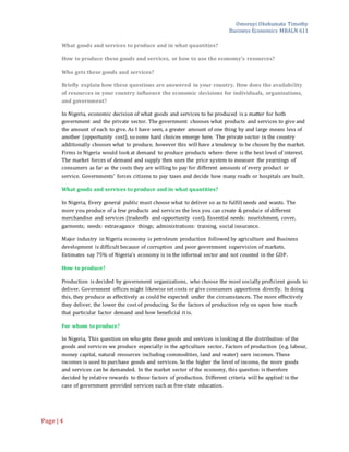 Omoruyi Okekumata Timothy
Business Economics MBALN 611
Page |4
What goods and services to produce and in what quantities?
How to produce these goods and services, or how to use the economy's resources?
Who gets these goods and services?
Briefly explain how these questions are answered in your country. How does the availability
of resources in your country influence the economic decisions for individuals, organizations,
and government?
In Nigeria, economic decision of what goods and services to be produced is a matter for both
government and the private sector. The government chooses what products and services to give and
the amount of each to give. As I have seen, a greater amount of one thing by and large means less of
another (opportunity cost), so some hard choices emerge here. The private sector in the country
additionally chooses what to produce, however this will have a tendency to be chosen by the market.
Firms in Nigeria would look at demand to produce products where there is the best level of interest.
The market forces of demand and supply then uses the price system to measure the yearnings of
consumers as far as the costs they are willing to pay for different amounts of every product or
service. Governments’ forces citizens to pay taxes and decide how many roads or hospitals are built.
What goods and services to produce and in what quantities?
In Nigeria, Every general public must choose what to deliver so as to fulfill needs and wants. The
more you produce of a few products and services the less you can create & produce of different
merchandise and services (tradeoffs and opportunity cost). Essential needs: nourishment, cover,
garments; needs: extravagance things; administrations: training, social insurance.
Major industry in Nigeria economy is petroleum production followed by agriculture and Business
development is difficult because of corruption and poor government supervision of markets.
Estimates say 75% of Nigeria’s economy is in the informal sector and not counted in the GDP.
How to produce?
Production is decided by government organizations, who choose the most socially proficient goods to
deliver. Government offices might likewise set costs or give consumers apportions directly. In doing
this, they produce as effectively as could be expected under the circumstances. The more effectively
they deliver, the lower the cost of producing. So the factors of production rely on upon how much
that particular factor demand and how beneficial it is.
For whom to produce?
In Nigeria, This question on who gets these goods and services is looking at the distribution of the
goods and services we produce especially in the agriculture sector. Factors of production (e.g. labour,
money capital, natural resources including commodities, land and water) earn incomes. These
incomes is used to purchase goods and services. So the higher the level of income, the more goods
and services can be demanded. In the market sector of the economy, this question is therefore
decided by relative rewards to those factors of production. Different criteria will be applied in the
case of government provided services such as free-state education.
 