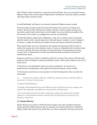 Omoruyi Okekumata Timothy
Business Economics MBALN 611
Page |5
46% of Nigeria’s daily oil production is exported to the United States. Due to an overvalued currency,
Nigerians import many consumer goods. Many domestic manufacturers have been unable to compete
with cheap imports and have closed.
As noted beforehand, self-interest is an essential component of Nigeria economic system.
For the most part, privately owned firms need their benefits to be maximize by creating those
products and services that individuals are readied to purchase. Likewise, people owning assets
(e.g. labour, capital) need to utilize them to win the highest income possible by moving them from
one economic use to another (i.e., changing how resources are distributed).
To tackle this objective, Nigeria rely on dependence on the price or market system. For example,
when the market cost for a specific thing rises or falls with respect to another in view of changes in
its interest or supply, this influences the relative incomes and expense profited by the producers.
When profits change in one area of production (for example, fruit growing) relative to levels in
another (for example, the airline industry), owners of resources will gradually alter how these inputs
are used or allocated. They may switch from one type of production (e.g. growing wool, selling
overseas travel or making jeans) to another (e.g. producing wheat, promoting local tourism or
manufacturing shirts).
Being more specific, let us look at a competitive market for ice-cream. Here, resource allocation and
production levels will depend on business profitability. In turn, relative profits depend on two sets of
market prices.
1. The prices or costs of production paid by ice-cream manufacturers for resources (i.e.
productioncosts including labour, milk, capital that has been borrowed) in factor markets.
2. The final price received by ice-cream producers for their finished product when it issoldin the
final market.
2.1 Evaluate the economic efficiency of different market structures and their effect on
consumers. To answer this question:
1. Explain market efficiency
2. Identify and distinguish between the different types of market structures; compare and
contrast the similarities and differences between their characteristics
3. For each market structure, provide an industry example and evaluate the economic
efficiency of each (market structure) and the effect of each (market structure) on the
industry’s consumers.
2.1.1 Market Efficiency
Market efficiency was created in 1970 by Economist Eugene Fama who's hypothesis proficient
market speculation (EMH), expressed that it is unrealistic for a financial specialist to outflank the
Market in light of the fact that all accessible data is as of now incorporated with every stock prices.
 
