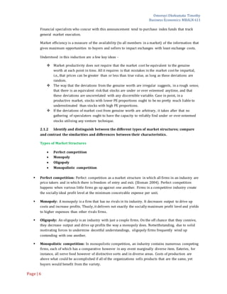 Omoruyi Okekumata Timothy
Business Economics MBALN 611
Page |6
Financial specialists who concur with this announcement tend to purchase index funds that track
general market execution.
Market efficiency is a measure of the availability (to all members in a market) of the information that
gives maximum opportunities to buyers and sellers to impact exchanges with least exchange costs.
Understood in this induction are a few key ideas -
 Market productivity does not require that the market cost be equivalent to the genuine
worth at each point in time. All it requires is that mistakes in the market cost be impartial,
i.e., that prices can be greater than or less than true value, as long as these deviations are
random.
 The way that the deviations from the genuine worth are irregular suggests, in a rough sense,
that there is an equivalent risk that stocks are under or over esteemed anytime, and that
these deviations are uncorrelated with any discernible variable. Case in point, in a
productive market, stocks with lower PE proportions ought to be no pretty much liable to
underestimated than stocks with high PE proportions.
 If the deviations of market cost from genuine worth are arbitrary, it takes after that no
gathering of speculators ought to have the capacity to reliably find under or over esteemed
stocks utilizing any venture technique.
2.1.2 Identify and distinguish between the different types of market structures; compare
and contrast the similarities and differences between their characteristics.
Types of Market Structures
 Perfect competition
 Monopoly
 Oligopoly
 Monopolistic competition
 Perfect competition: Perfect competition as a market structure in which all firms in an industry are
price takers and in which there is freedom of entry and exit. (Sloman 2004). Perfect competition
happens when various little firms go up against one another. Firms in a competitive industry create
the socially ideal profit level at the minimum conceivable expense per unit.
 Monopoly: A monopoly is a firm that has no rivals in its industry. It decreases output to drive up
costs and increase profits. Thusly, it delivers not exactly the socially maximum profit level and yields
to higher expenses than other rivals firms.
 Oligopoly: An oligopoly is an industry with just a couple firms. On the off chance that they connive,
they decrease output and drive up profits the way a monopoly does. Notwithstanding, due to solid
motivating forces to undermine deceitful understandings, oligopoly firms frequently wind up
contending with one another.
 Monopolistic competition: In monopolistic competition, an industry contains numerous competing
firms, each of which has a comparative however in any event marginally diverse item. Eateries, for
instance, all serve food however of distinctive sorts and in diverse areas. Costs of production are
above what could be accomplished if all of the organizations sells products that are the same, yet
buyers would benefit from the variety.
 