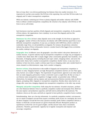 Omoruyi Okekumata Timothy
Business Economics MBALN 611
Page |8
that as it may, there is no obvious partitioning line between these two market structures. It is
impractical to say that some number like 50 firms is the separating line, such that 50 firms make it an
oligopoly and 51 make it monopolistic competition.
While one industry containing just 3 firms is plainly oligopoly and another industry with 30,000
firms is without a doubt monopolistic competition, the structure of an industry with 30 firms or 300
firms is not as self-evident.
Such businesses may have qualities of both oligopoly and monopolistic competition. As the quantity
of firms reduces, the organizations have a tendency to act more like oligopoly and less like
monopolistic competition.
Dominance by a Few: At time’s status depends more on the strength of a few firms as opposed to
the aggregate number of firms in the business. An industry with 3,000 relatively equal firms is most
definitely monopolistic competition. In any case, an industry with 3,000 firms, which is ruled by 3
moderately large firms, is in all probability an oligopoly. For instance, the petroleum extraction
industry has plenty of firms in thousands, however a modest bunch of the biggest firms overwhelm
the market, making it an oligopoly.
Geographic Area: In different cases, the geographic size of the market is the prime determinant of
market structure. A specific industry may be monopolistic competition in a huge city, yet oligopoly in
a smaller town. Retail deals offer a sample. Bigger urban communities generally have hundreds, even
thousands, of shopping options, including discount super centers, shopping centers, and across the
nation-wide chains. Such a market is monopolistic competition. Smaller towns, in any case, have a
tendency to have less stores, maybe a solitary super focus or shopping center and a modest bunch of
stores situated in a little downtown range. Such a market is oligopoly.
Barriers to Entry: A key distinction in the middle of oligopoly and monopolistic competition is
barriers to entry. Oligopoly barriers are high. Monopolistic competition barriers are low. Then again,
entry barriers are a matter of degree. The requirement for government approval is one entry barriers
that can make oligopoly, particularly if entry is restricted to just a couple firms. Be that as it may, it
can likewise make monopolistic competition if a bigger number are permitted entry. Different
obstructions, for example, start-up expense and asset possession, likewise constrain entry to diverse
degrees, prompting either oligopoly or monopolistic competition. Besides, these entry barriers can
change after some time, changing oligopoly into monopolistic competition or the other way around.
Monopoly and perfect competition: Both stamp the two extremes of market structures, yet there
are a few likenesses between firms in a perfectly competitive market and monopoly firms. Both face
the same expense and production capacities, and both look to yield profit to the maximum. The
shutdown choices are the same, and both are expected to have perfectly competitive factors markets.
Notwithstanding, there are a few key refinements. In a perfectly competitive market, cost measures
up or is equal to marginal cost and firms acquire a monetary profit of zero. In a monopoly, the cost is
set above marginal cost and the firm wins a positive monetary profit. Perfect competition delivers a
balance in which the cost and amount of a good is financially efficient. Monopolies produce an
equilibrium at which the cost of a good is higher, and the amount lower, than is monetarily
productive. Therefore, governments regularly try to regulate monopolies and empower and
encourage competition.
 