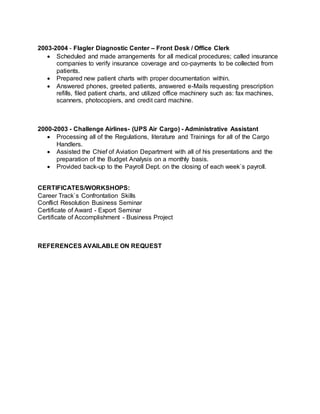 2003-2004 - Flagler Diagnostic Center – Front Desk / Office Clerk
 Scheduled and made arrangements for all medical procedures; called insurance
companies to verify insurance coverage and co-payments to be collected from
patients.
 Prepared new patient charts with proper documentation within.
 Answered phones, greeted patients, answered e-Mails requesting prescription
refills, filed patient charts, and utilized office machinery such as: fax machines,
scanners, photocopiers, and credit card machine.
2000-2003 - Challenge Airlines- (UPS Air Cargo) - Administrative Assistant
 Processing all of the Regulations, literature and Trainings for all of the Cargo
Handlers.
 Assisted the Chief of Aviation Department with all of his presentations and the
preparation of the Budget Analysis on a monthly basis.
 Provided back-up to the Payroll Dept. on the closing of each week`s payroll.
CERTIFICATES/WORKSHOPS:
Career Track`s Confrontation Skills
Conflict Resolution Business Seminar
Certificate of Award - Export Seminar
Certificate of Accomplishment - Business Project
REFERENCES AVAILABLE ON REQUEST
 