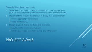 PROJECT GOALS
This project has three main goals:
1. Show, via a proof-of-concept, that Elliptic Curve Cryptography
(ECC) is a viable security mechanism on modern mobile devices
2. Implement this security mechanism in a way that is user friendly
 Intuitive application user interface
 Transparent security
3. Design a system that is modular and extensible
 Easy to create, extend, and maintain
 Can be added as a security layer atop an existing system
4/27/2015
10
 