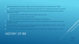 HISTORY OF IBE
 Identity-Based Encryption (IBE) was first proposed by Adi Shamir in 1984
 Simplify public key and certificate management in a Public Key Infrastructure (PKI)
 Boneh and Franklin introduced the first functional Identity-Based Encryption
scheme in 2001
 Using groups with efficiently computable bilinear maps
 Secure in the random oracle model
 Became Stanford Pairing Based Cryptography (PBC) library
 Boldyreva, Goyal, and Kumar came up with an efficient revocation scheme
for IBE in 2008
 Brent Waters came up with the first Hierarchical IBE (HIBE) scheme and an IBE
system with short parameters in 2009
 De Caro, Iovino, Persiano realized the first Anonymous HIBE protocol in 2010
4/27/2015
12
 