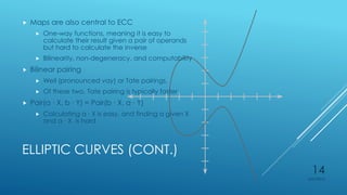 ELLIPTIC CURVES (CONT.)
 Maps are also central to ECC
 One-way functions, meaning it is easy to
calculate their result given a pair of operands
but hard to calculate the inverse
 Bilinearity, non-degeneracy, and computability
 Bilinear pairing
 Weil (pronounced vay) or Tate pairings.
 Of these two, Tate pairing is typically faster
 Pair(a ∙ X, b ∙ Y) = Pair(b ∙ X, a ∙ Y)
 Calculating a ∙ X is easy, and finding a given X
and a ∙ X, is hard
4/27/2015
14
 