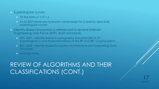 REVIEW OF ALGORITHMS AND THEIR
CLASSIFICATIONS (CONT.)
 Supersingular curves
 Of the form y2 = x3 + x
 As of 2007 there are no known weaknesses for (carefully selected)
supersingular curves
 Identity-Based Encryption is referenced in several Internet
Engineering Task Force (IETF) draft standards
 RFC 5091 - Identity-Based Cryptography Standard (IBCS) #1:
Supersingular Curve Implementations of the BF and BB1 Cryptosystems
 RFC 5408 - Identity-Based Encryption Architecture and Supporting Data
Structures
 Among others
4/27/2015
17
 