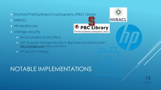 NOTABLE IMPLEMENTATIONS
 Stanford Pairing Based Cryptography (PBC) Library
 MIRACL
 HP Healthcare
 Voltage security
 Secure plugins for MS Office
 “HP acquires Voltage Security in Big Data encryption push”
siliconangle.com February 2015
 HP Security Voltage
4/27/2015
19
 