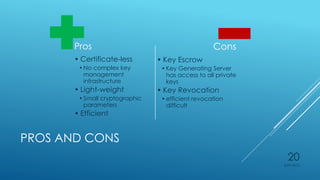 PROS AND CONS
Pros
• Certificate-less
•No complex key
management
infrastructure
• Light-weight
•Small cryptographic
parameters
• Efficient
Cons
• Key Escrow
•Key Generating Server
has access to all private
keys
• Key Revocation
•efficient revocation
difficult
4/27/2015
20
 