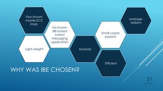 WHY WAS IBE CHOSEN?
Few known
mobile ECC
impls.
No known
IBE-based
instant
messaging
application
Leakage-
resilient
ModularLight-weight
Small crypto
params
Efficient
4/27/2015
21
 