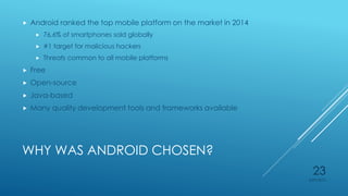 WHY WAS ANDROID CHOSEN?
 Android ranked the top mobile platform on the market in 2014
 76.6% of smartphones sold globally
 #1 target for malicious hackers
 Threats common to all mobile platforms
 Free
 Open-source
 Java-based
 Many quality development tools and frameworks available
4/27/2015
23
 