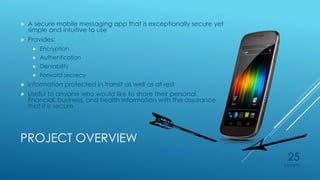 PROJECT OVERVIEW
 A secure mobile messaging app that is exceptionally secure yet
simple and intuitive to use
 Provides:
 Encryption
 Authentication
 Deniability
 Forward secrecy
 Information protected in transit as well as at rest
 Useful to anyone who would like to share their personal,
financial, business, and health information with the assurance
that it is secure
4/27/2015
25
 