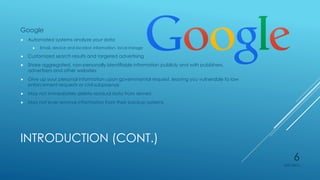 INTRODUCTION (CONT.)
Google
 Automated systems analyze your data
 Email, device and location information, local storage
 Customized search results and targeted advertising
 Share aggregated, non-personally identifiable information publicly and with publishers,
advertisers and other websites
 Give up your personal information upon governmental request, leaving you vulnerable to law
enforcement requests or civil subpoenas
 May not immediately delete residual data from servers
 May not ever remove information from their backup systems
4/27/2015
6
 