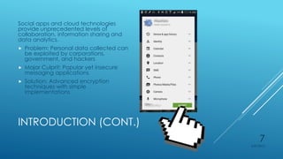 INTRODUCTION (CONT.)
Social apps and cloud technologies
provide unprecedented levels of
collaboration, information sharing and
data analytics.
 Problem: Personal data collected can
be exploited by corporations,
government, and hackers
 Major Culprit: Popular yet insecure
messaging applications
 Solution: Advanced encryption
techniques with simple
implementations
4/27/2015
7
 