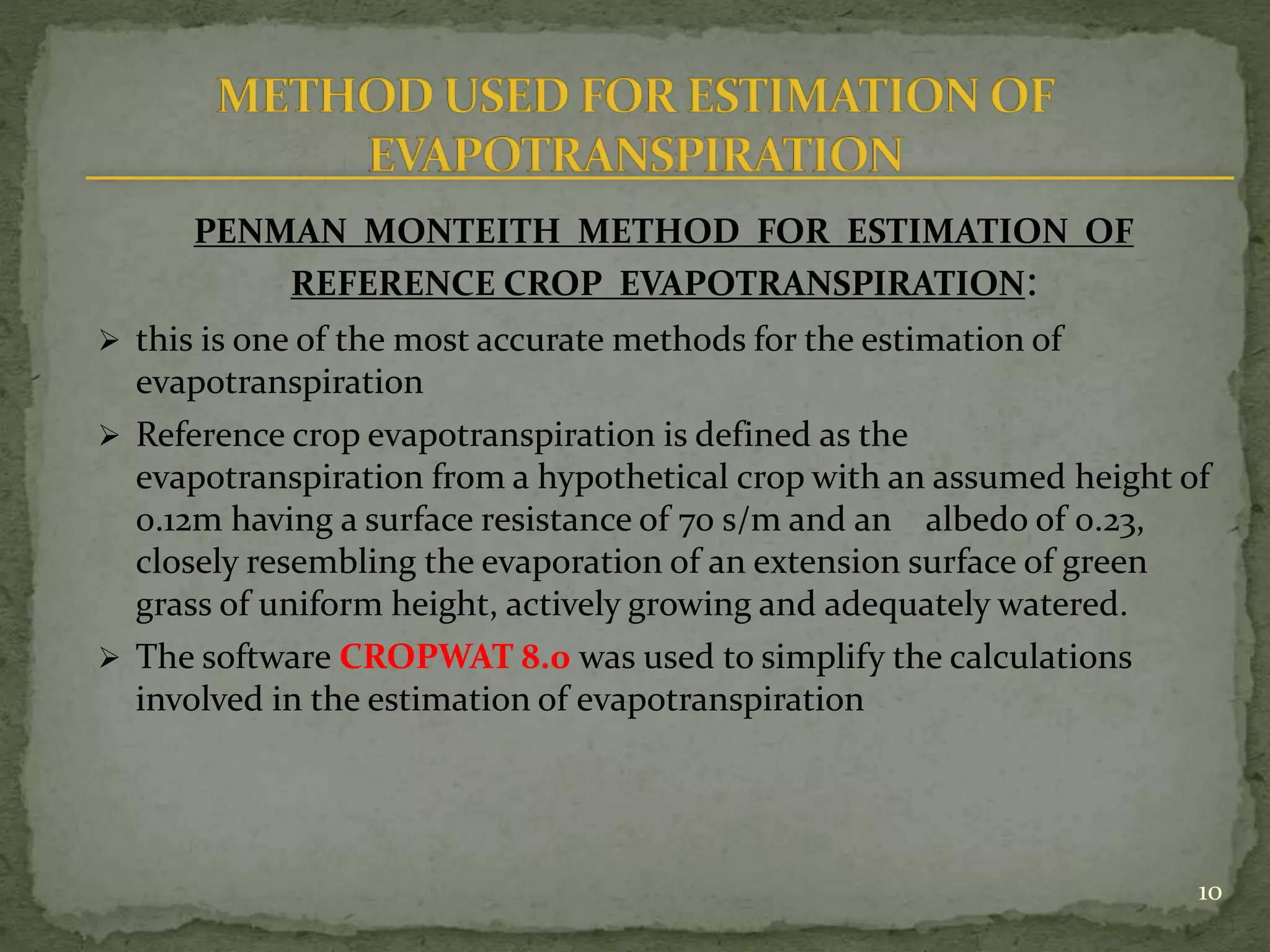 PENMAN MONTEITH METHOD FOR ESTIMATION OF
REFERENCE CROP EVAPOTRANSPIRATION:
 this is one of the most accurate methods for the estimation of
evapotranspiration
 Reference crop evapotranspiration is defined as the
evapotranspiration from a hypothetical crop with an assumed height of
0.12m having a surface resistance of 70 s/m and an albedo of 0.23,
closely resembling the evaporation of an extension surface of green
grass of uniform height, actively growing and adequately watered.
 The software CROPWAT 8.0 was used to simplify the calculations
involved in the estimation of evapotranspiration
10
 