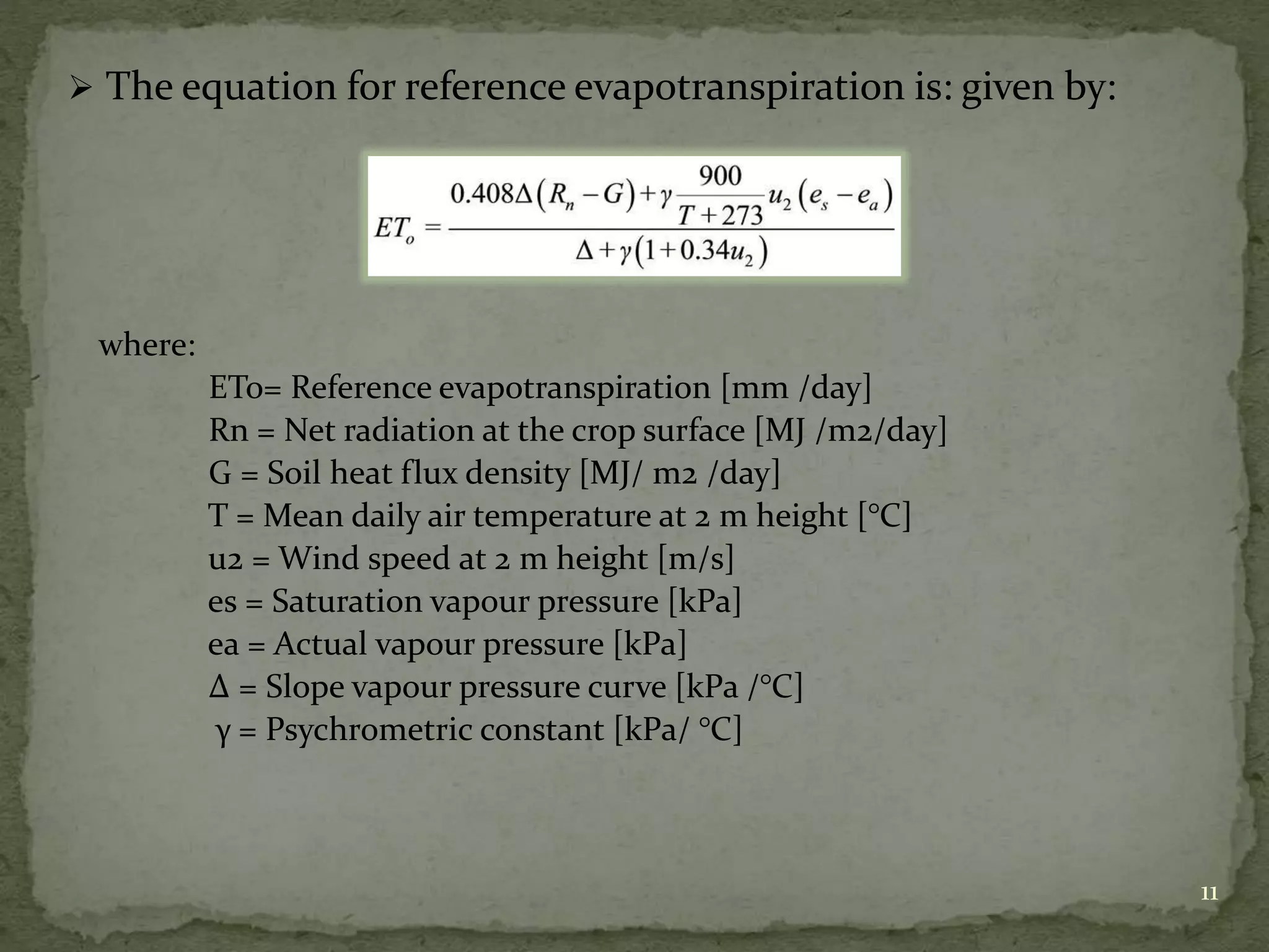  The equation for reference evapotranspiration is: given by:
where:
ETo= Reference evapotranspiration [mm /day]
Rn = Net radiation at the crop surface [MJ /m2/day]
G = Soil heat flux density [MJ/ m2 /day]
T = Mean daily air temperature at 2 m height [°C]
u2 = Wind speed at 2 m height [m/s]
es = Saturation vapour pressure [kPa]
ea = Actual vapour pressure [kPa]
∆ = Slope vapour pressure curve [kPa /°C]
γ = Psychrometric constant [kPa/ °C]
11
 