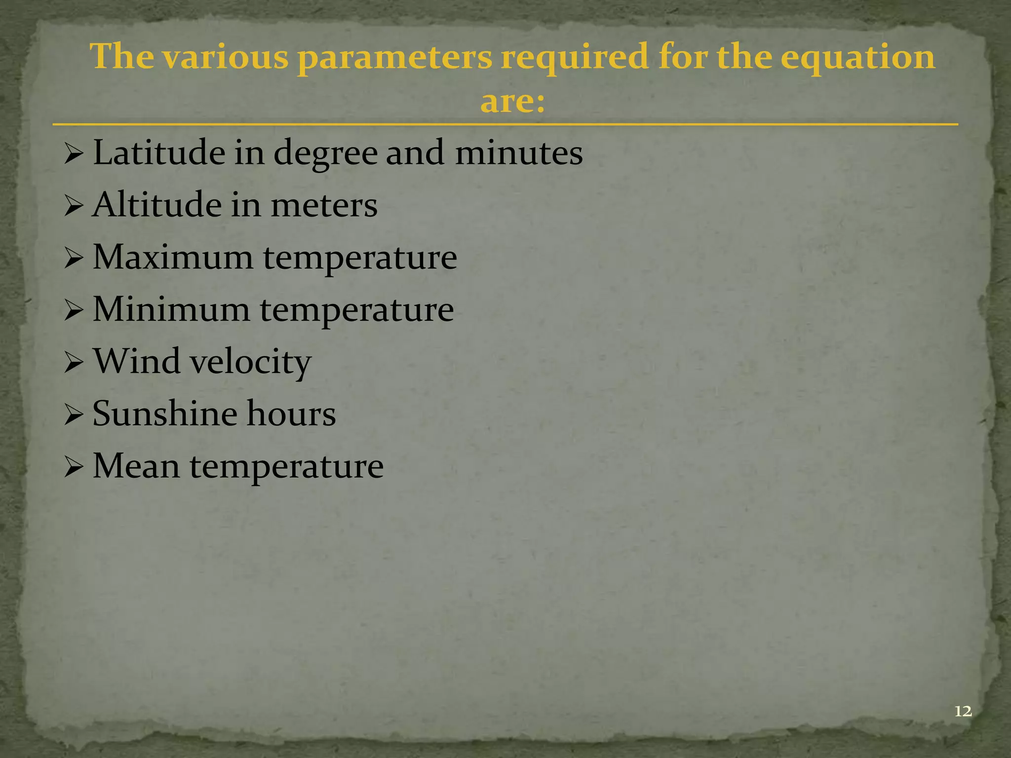 The various parameters required for the equation
are:
 Latitude in degree and minutes
 Altitude in meters
 Maximum temperature
 Minimum temperature
 Wind velocity
 Sunshine hours
 Mean temperature
12
 