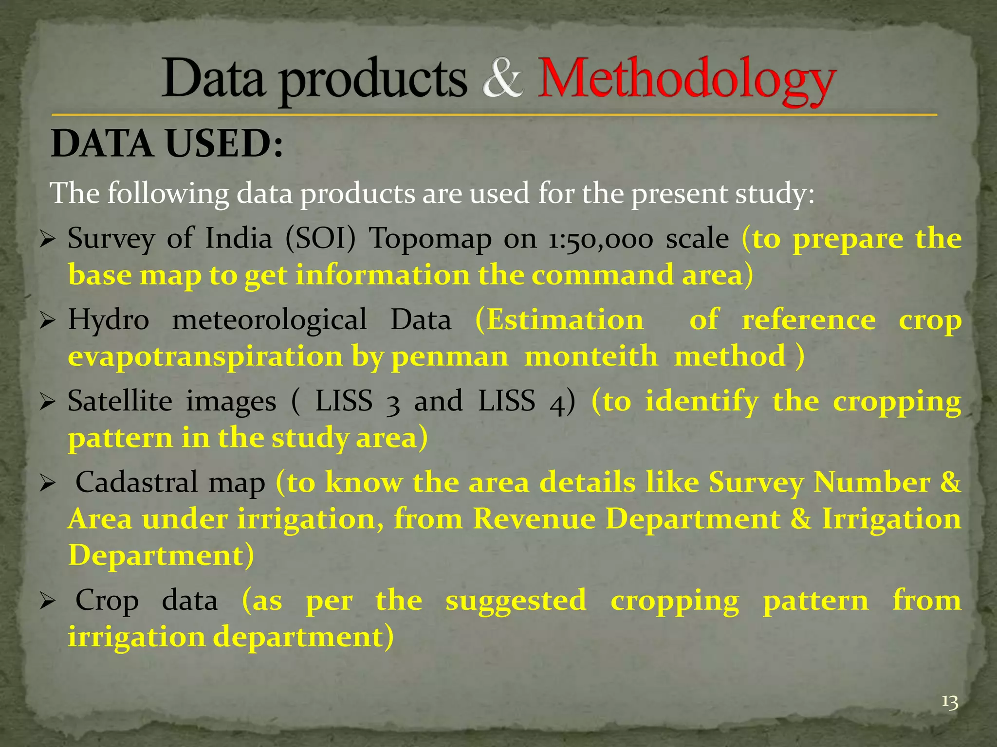 DATA USED:
The following data products are used for the present study:
 Survey of India (SOI) Topomap on 1:50,000 scale (to prepare the
base map to get information the command area)
 Hydro meteorological Data (Estimation of reference crop
evapotranspiration by penman monteith method )
 Satellite images ( LISS 3 and LISS 4) (to identify the cropping
pattern in the study area)
 Cadastral map (to know the area details like Survey Number &
Area under irrigation, from Revenue Department & Irrigation
Department)
 Crop data (as per the suggested cropping pattern from
irrigation department)
13
 