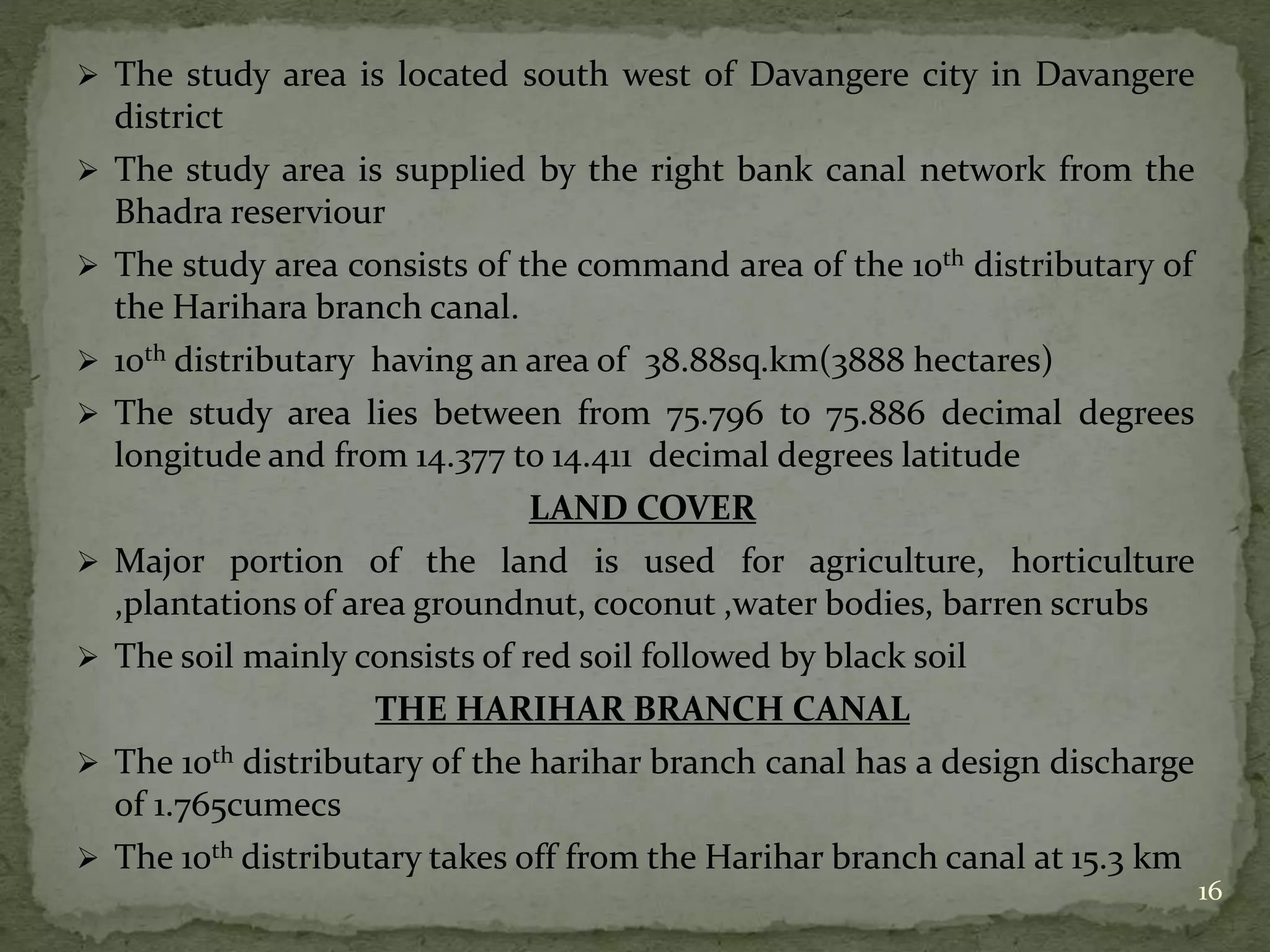  The study area is located south west of Davangere city in Davangere
district
 The study area is supplied by the right bank canal network from the
Bhadra reserviour
 The study area consists of the command area of the 10th distributary of
the Harihara branch canal.
 10th distributary having an area of 38.88sq.km(3888 hectares)
 The study area lies between from 75.796 to 75.886 decimal degrees
longitude and from 14.377 to 14.411 decimal degrees latitude
LAND COVER
 Major portion of the land is used for agriculture, horticulture
,plantations of area groundnut, coconut ,water bodies, barren scrubs
 The soil mainly consists of red soil followed by black soil
THE HARIHAR BRANCH CANAL
 The 10th distributary of the harihar branch canal has a design discharge
of 1.765cumecs
 The 10th distributary takes off from the Harihar branch canal at 15.3 km
16
 