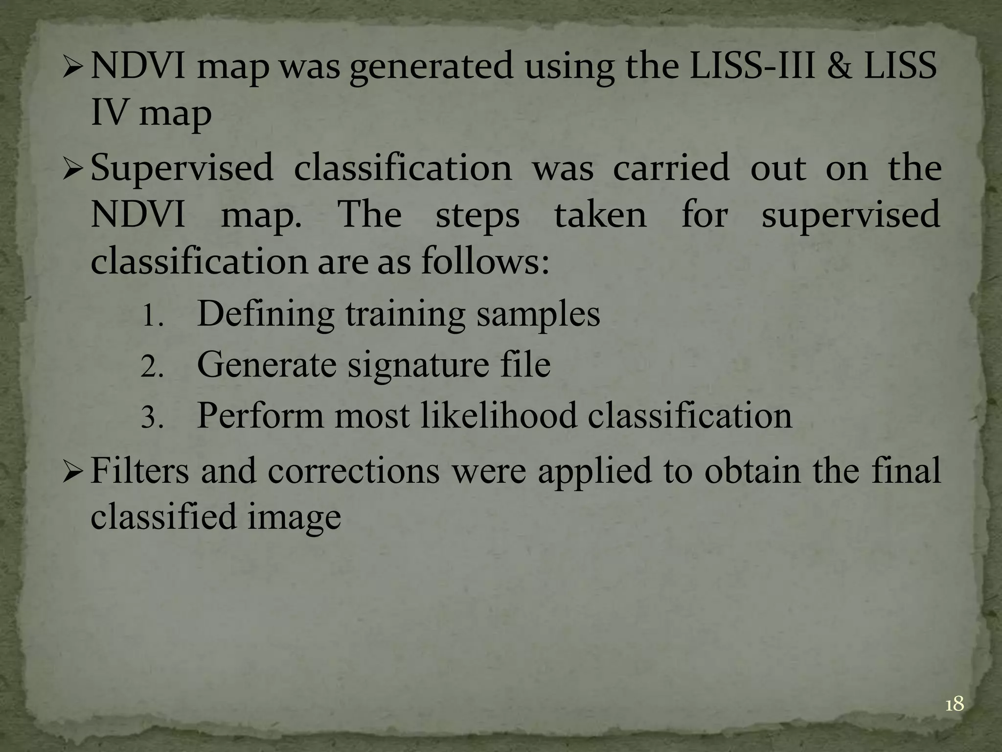 NDVI map was generated using the LISS-III & LISS
IV map
Supervised classification was carried out on the
NDVI map. The steps taken for supervised
classification are as follows:
1. Defining training samples
2. Generate signature file
3. Perform most likelihood classification
Filters and corrections were applied to obtain the final
classified image
18
 