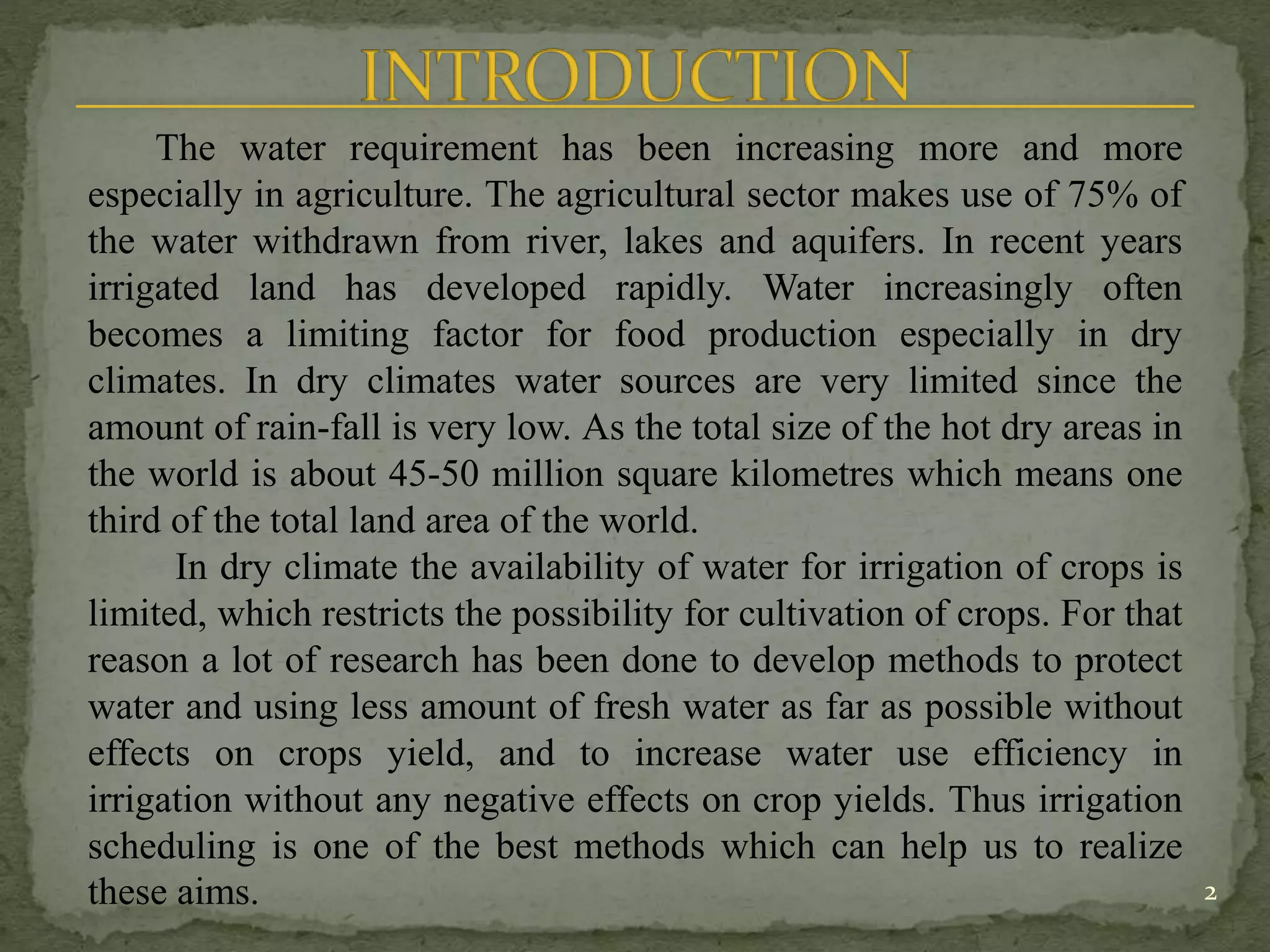 2
The water requirement has been increasing more and more
especially in agriculture. The agricultural sector makes use of 75% of
the water withdrawn from river, lakes and aquifers. In recent years
irrigated land has developed rapidly. Water increasingly often
becomes a limiting factor for food production especially in dry
climates. In dry climates water sources are very limited since the
amount of rain-fall is very low. As the total size of the hot dry areas in
the world is about 45-50 million square kilometres which means one
third of the total land area of the world.
In dry climate the availability of water for irrigation of crops is
limited, which restricts the possibility for cultivation of crops. For that
reason a lot of research has been done to develop methods to protect
water and using less amount of fresh water as far as possible without
effects on crops yield, and to increase water use efficiency in
irrigation without any negative effects on crop yields. Thus irrigation
scheduling is one of the best methods which can help us to realize
these aims.
 