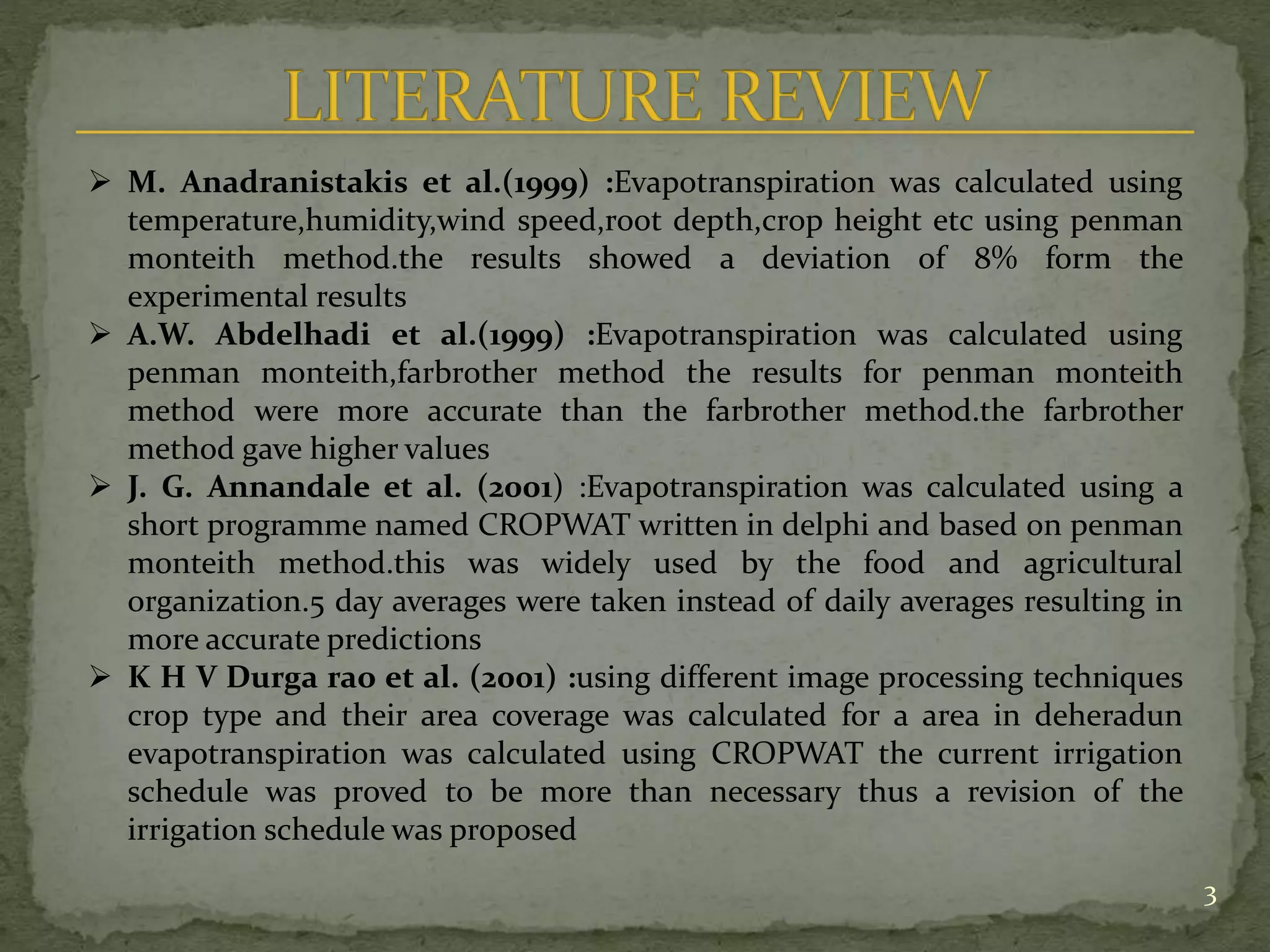 3
 M. Anadranistakis et al.(1999) :Evapotranspiration was calculated using
temperature,humidity,wind speed,root depth,crop height etc using penman
monteith method.the results showed a deviation of 8% form the
experimental results
 A.W. Abdelhadi et al.(1999) :Evapotranspiration was calculated using
penman monteith,farbrother method the results for penman monteith
method were more accurate than the farbrother method.the farbrother
method gave higher values
 J. G. Annandale et al. (2001) :Evapotranspiration was calculated using a
short programme named CROPWAT written in delphi and based on penman
monteith method.this was widely used by the food and agricultural
organization.5 day averages were taken instead of daily averages resulting in
more accurate predictions
 K H V Durga rao et al. (2001) :using different image processing techniques
crop type and their area coverage was calculated for a area in deheradun
evapotranspiration was calculated using CROPWAT the current irrigation
schedule was proved to be more than necessary thus a revision of the
irrigation schedule was proposed
 