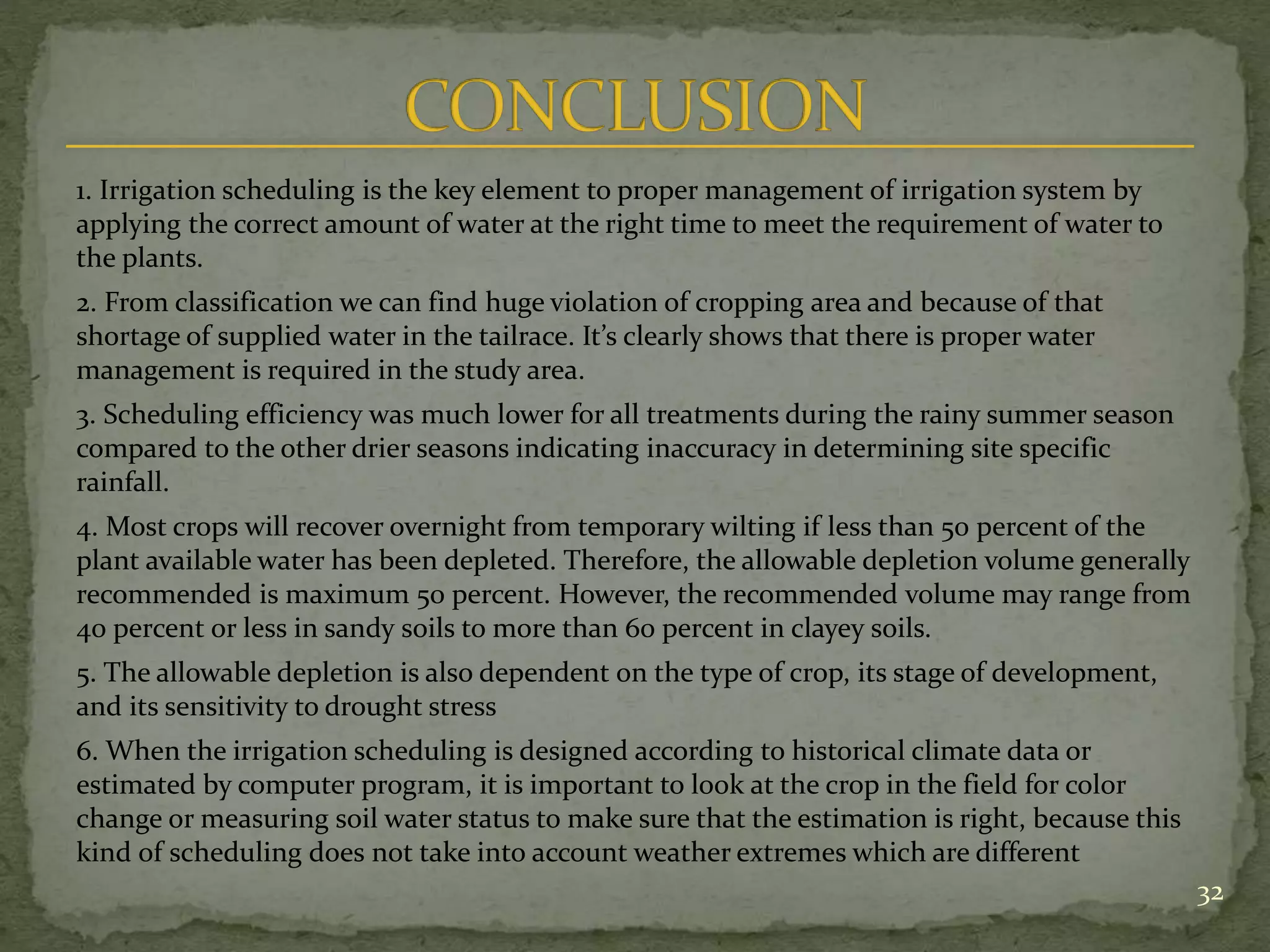 1. Irrigation scheduling is the key element to proper management of irrigation system by
applying the correct amount of water at the right time to meet the requirement of water to
the plants.
2. From classification we can find huge violation of cropping area and because of that
shortage of supplied water in the tailrace. It’s clearly shows that there is proper water
management is required in the study area.
3. Scheduling efficiency was much lower for all treatments during the rainy summer season
compared to the other drier seasons indicating inaccuracy in determining site specific
rainfall.
4. Most crops will recover overnight from temporary wilting if less than 50 percent of the
plant available water has been depleted. Therefore, the allowable depletion volume generally
recommended is maximum 50 percent. However, the recommended volume may range from
40 percent or less in sandy soils to more than 60 percent in clayey soils.
5. The allowable depletion is also dependent on the type of crop, its stage of development,
and its sensitivity to drought stress
6. When the irrigation scheduling is designed according to historical climate data or
estimated by computer program, it is important to look at the crop in the field for color
change or measuring soil water status to make sure that the estimation is right, because this
kind of scheduling does not take into account weather extremes which are different
32
 