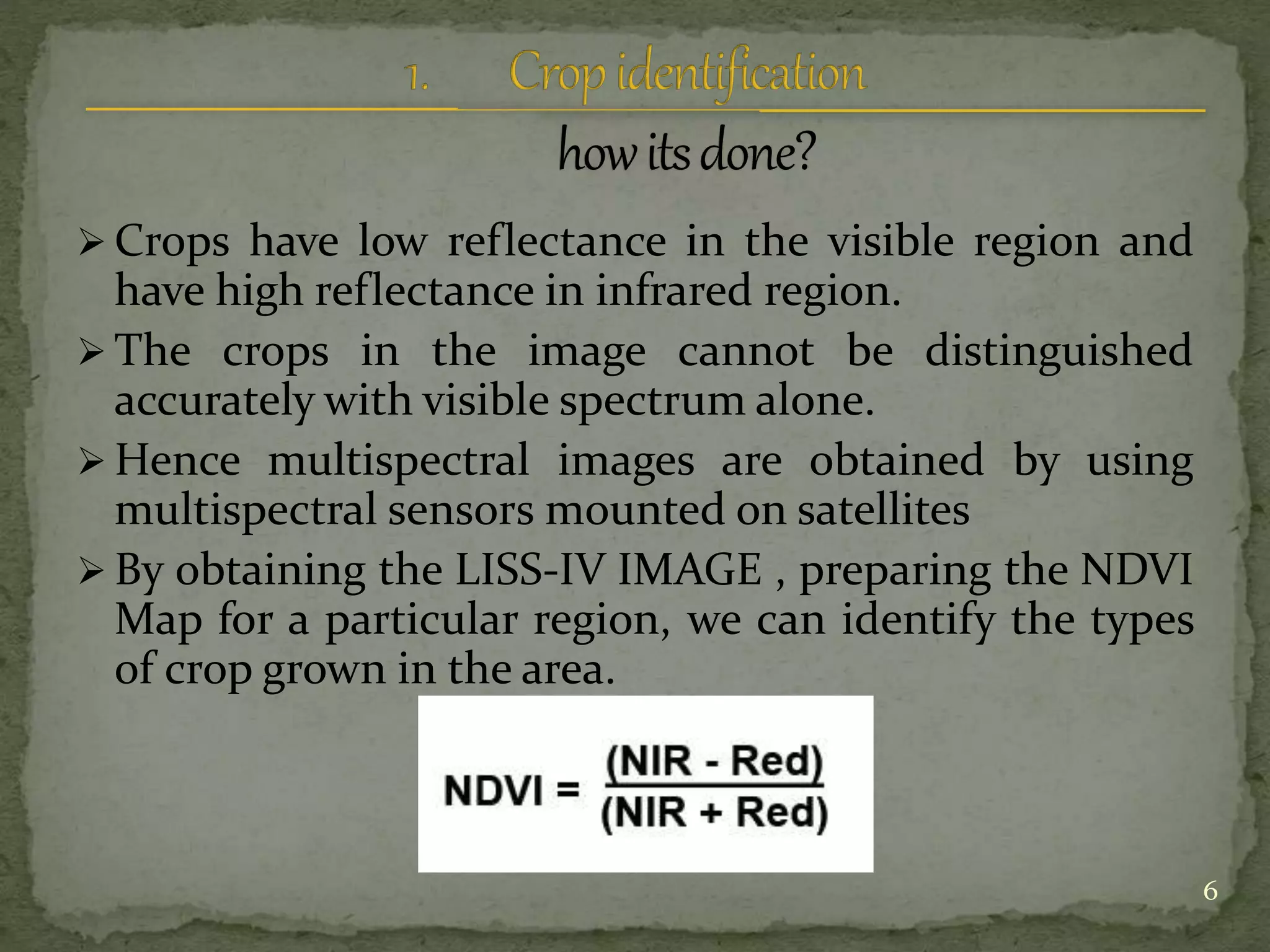  Crops have low reflectance in the visible region and
have high reflectance in infrared region.
 The crops in the image cannot be distinguished
accurately with visible spectrum alone.
 Hence multispectral images are obtained by using
multispectral sensors mounted on satellites
 By obtaining the LISS-IV IMAGE , preparing the NDVI
Map for a particular region, we can identify the types
of crop grown in the area.
6
 