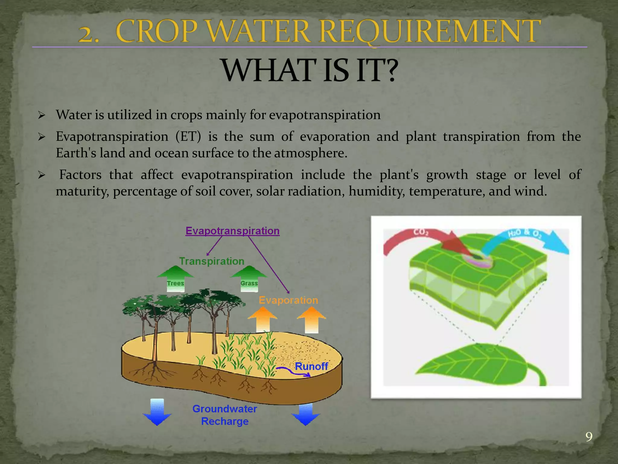  Water is utilized in crops mainly for evapotranspiration
 Evapotranspiration (ET) is the sum of evaporation and plant transpiration from the
Earth's land and ocean surface to the atmosphere.
 Factors that affect evapotranspiration include the plant's growth stage or level of
maturity, percentage of soil cover, solar radiation, humidity, temperature, and wind.
9
 