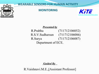 WEARABLE SENSORS FOR HUMAN ACTIVITY
MO MONITORING
Presented by
R.Prabhu (711712106052)
R.S.V.Sudharsun (711712106086)
R.Surya (711712106087)
Department of ECE.
Guided By
R.Vaishnavi.M.E.,[Assistant Professor]
 