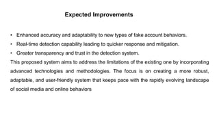 Expected Improvements
• Enhanced accuracy and adaptability to new types of fake account behaviors.
• Real-time detection capability leading to quicker response and mitigation.
• Greater transparency and trust in the detection system.
This proposed system aims to address the limitations of the existing one by incorporating
advanced technologies and methodologies. The focus is on creating a more robust,
adaptable, and user-friendly system that keeps pace with the rapidly evolving landscape
of social media and online behaviors
 