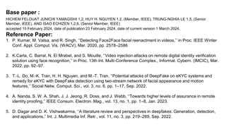 Base paper :
HICHEM FELOUAT JUNICHI YAMAGISHI 1,2, HUY H. NGUYEN 1,2, (Member, IEEE), TRUNG-NGHIA LE 1,5, (Senior
Member, IEEE), AND ISAO ECHIZEN 1,2,6, (Senior Member, IEEE)
accepted 15 February 2024, date of publication 23 February 2024, date of current version 1 March 2024.
Reference Paper:
1. P. Kumar, M. Vatsa, and R. Singh, ‘‘Detecting Face2Face facial reenactment in videos,’’ in Proc. IEEE Winter
Conf. Appl. Comput. Vis. (WACV), Mar. 2020, pp. 2578–2586
2. K.Carta, C. Barral, N. El Mrabet, and S. Mouille, ‘‘Video injection attacks on remote digital identity verification
solution using face recognition,’’ in Proc. 13th Int. Multi-Conference Complex., Informat. Cybern. (IMCIC), Mar.
2022, pp. 92–97.
3. T.-L. Do, M.-K. Tran, H. H. Nguyen, and M.-T. Tran, ‘‘Potential attacks of DeepFake on eKYC systems and
remedy for eKYC with DeepFake detection using two-stream network of facial appearance and motion
features,’’ Social Netw. Comput. Sci., vol. 3, no. 6, pp. 1–17, Sep. 2022.
4. A. Nanda, S. W. A. Shah, J. J. Jeong, R. Doss, and J. Webb, ‘‘Towards higher levels of assurance in remote
identity proofing,’’ IEEE Consum. Electron. Mag., vol. 13, no. 1, pp. 1–8, Jan. 2023.
5. D. Dagar and D. K. Vishwakarma, ‘‘A literature review and perspectives in deepfakes: Generation, detection,
and applications,’’ Int. J. Multimedia Inf. Retr., vol. 11, no. 3, pp. 219–289, Sep. 2022.
 