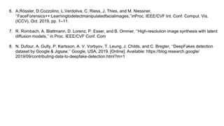 6. A.Rössler, D.Cozzolino, L.Verdoliva, C. Riess, J. Thies, and M. Niessner,
‘‘FaceForensics++:Learningtodetectmanipulatedfacialimages,’’inProc. IEEE/CVF Int. Conf. Comput. Vis.
(ICCV), Oct. 2019, pp. 1–11.
7. R. Rombach, A. Blattmann, D. Lorenz, P. Esser, and B. Ommer, ‘‘High-resolution image synthesis with latent
diffusion models,’’ in Proc. IEEE/CVF Conf. Com
8. N. Dufour, A. Gully, P. Karlsson, A. V. Vorbyov, T. Leung, J. Childs, and C. Bregler, ‘‘DeepFakes detection
dataset by Google & Jigsaw,’’ Google, USA, 2019. [Online]. Available: https://blog.research.google/
2019/09/contributing-data-to-deepfake-detection.html?m=1
 