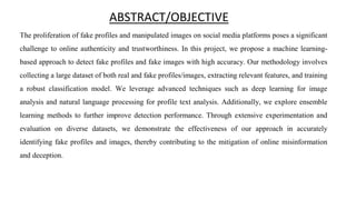 ABSTRACT/OBJECTIVE
The proliferation of fake profiles and manipulated images on social media platforms poses a significant
challenge to online authenticity and trustworthiness. In this project, we propose a machine learning-
based approach to detect fake profiles and fake images with high accuracy. Our methodology involves
collecting a large dataset of both real and fake profiles/images, extracting relevant features, and training
a robust classification model. We leverage advanced techniques such as deep learning for image
analysis and natural language processing for profile text analysis. Additionally, we explore ensemble
learning methods to further improve detection performance. Through extensive experimentation and
evaluation on diverse datasets, we demonstrate the effectiveness of our approach in accurately
identifying fake profiles and images, thereby contributing to the mitigation of online misinformation
and deception.
 